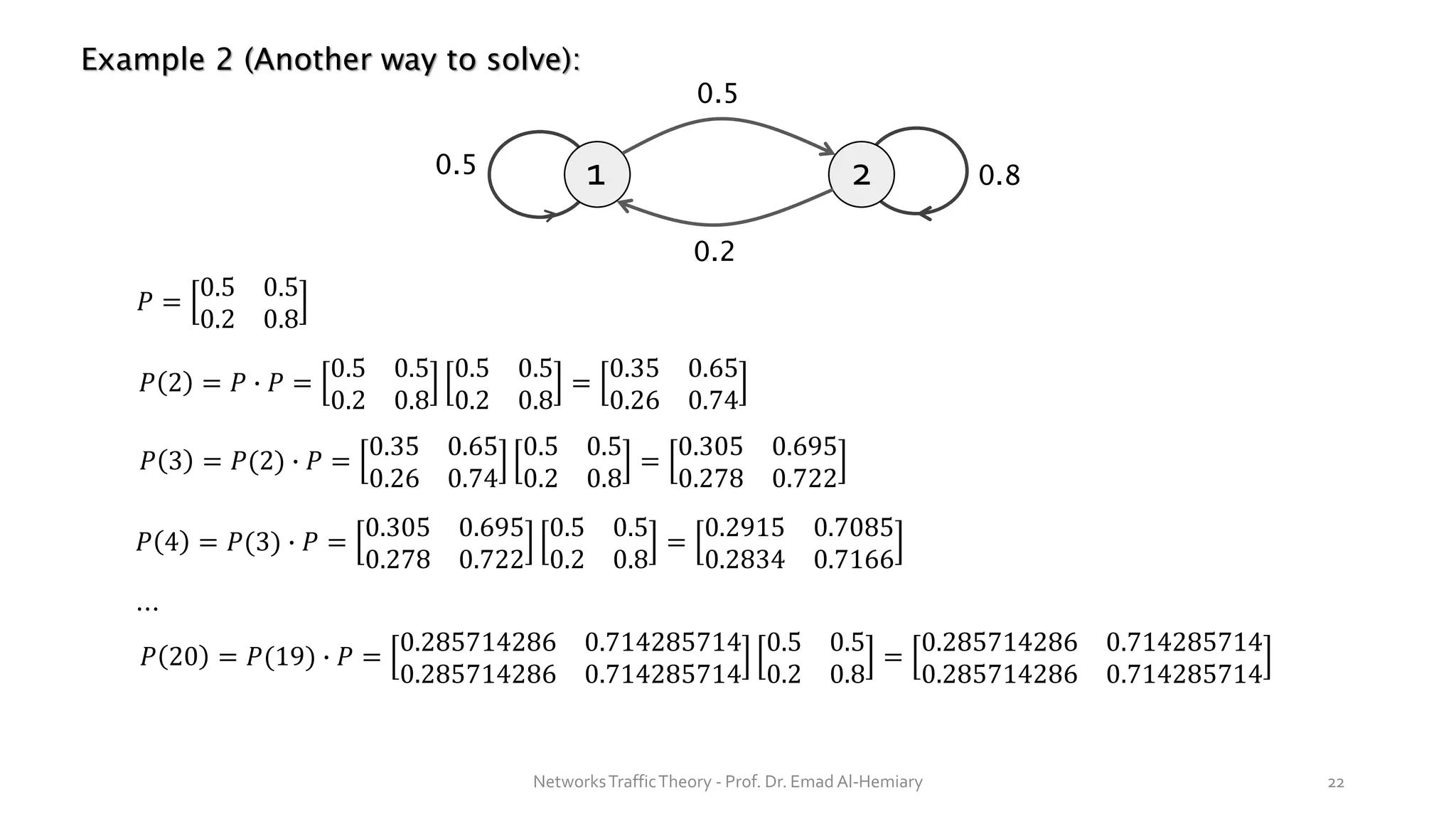 Example 2 (Another way to solve):
1 2
0.5
0.5
0.2
0.8
NetworksTrafficTheory - Prof. Dr. Emad Al-Hemiary 22
𝑃 =
0.5 0.5
0.2 0.8
𝑃 2 = 𝑃 ∙ 𝑃 =
0.5 0.5
0.2 0.8
0.5 0.5
0.2 0.8
=
0.35 0.65
0.26 0.74
𝑃 3 = 𝑃(2) ∙ 𝑃 =
0.35 0.65
0.26 0.74
0.5 0.5
0.2 0.8
=
0.305 0.695
0.278 0.722
𝑃 4 = 𝑃(3) ∙ 𝑃 =
0.305 0.695
0.278 0.722
0.5 0.5
0.2 0.8
=
0.2915 0.7085
0.2834 0.7166
⋯
𝑃 20 = 𝑃(19) ∙ 𝑃 =
0.285714286 0.714285714
0.285714286 0.714285714
0.5 0.5
0.2 0.8
=
0.285714286 0.714285714
0.285714286 0.714285714
 