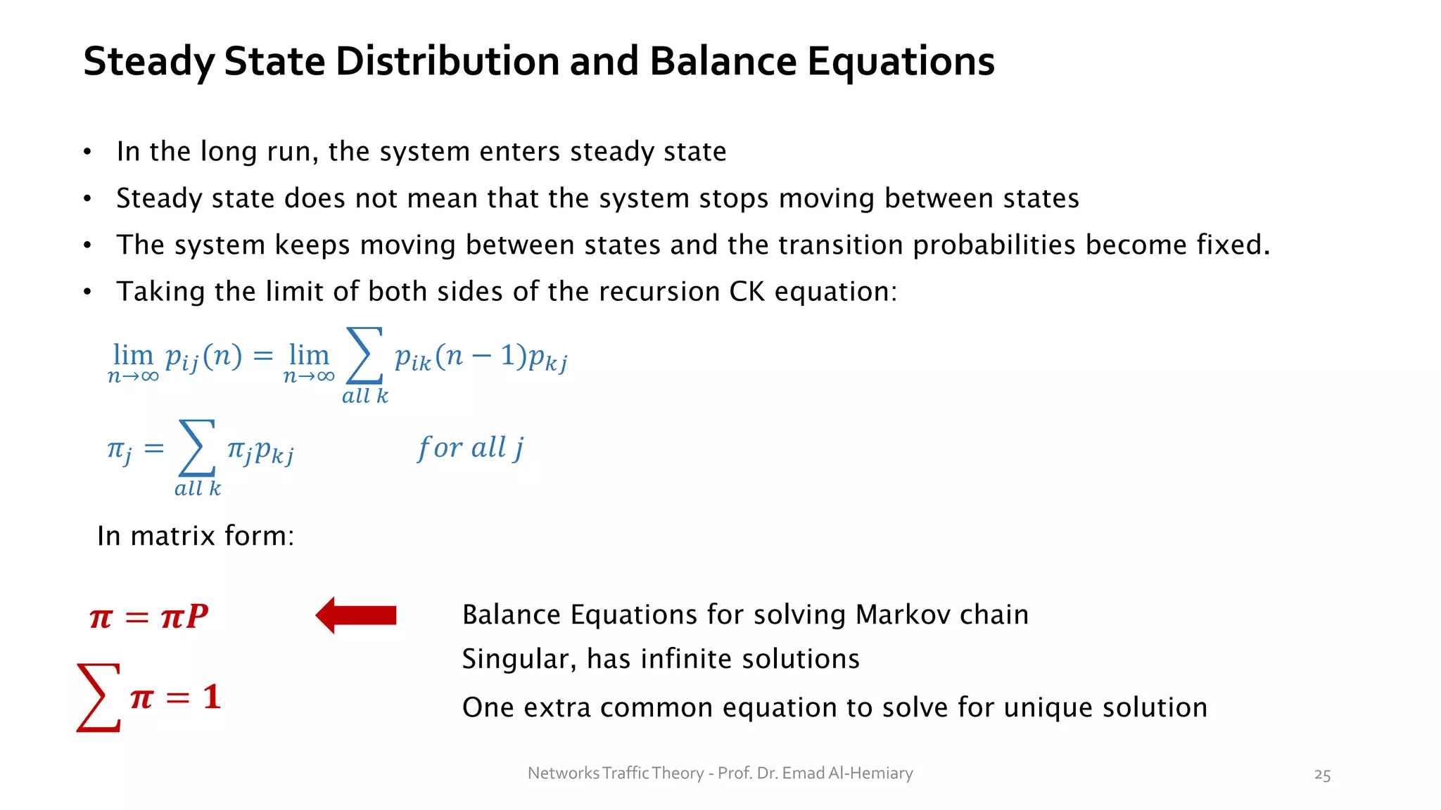 Steady State Distribution and Balance Equations
• In the long run, the system enters steady state
• Steady state does not mean that the system stops moving between states
• The system keeps moving between states and the transition probabilities become fixed.
• Taking the limit of both sides of the recursion CK equation:
lim
𝑛→∞
𝑝𝑖𝑗(𝑛) = lim
𝑛→∞
෍
𝑎𝑙𝑙 𝑘
𝑝𝑖𝑘(𝑛 − 1)𝑝𝑘𝑗
𝜋𝑗 = ෍
𝑎𝑙𝑙 𝑘
𝜋𝑗𝑝𝑘𝑗 𝑓𝑜𝑟 𝑎𝑙𝑙 𝑗
In matrix form:
𝝅 = 𝝅𝑷
෍ 𝝅 = 𝟏
Balance Equations for solving Markov chain
Singular, has infinite solutions
One extra common equation to solve for unique solution
NetworksTrafficTheory - Prof. Dr. Emad Al-Hemiary 25
 