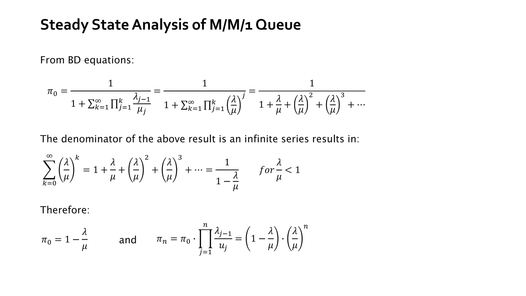 Steady State Analysis of M/M/1 Queue
From BD equations:
𝜋0 =
1
1 + σ𝑘=1
∞ ς𝑗=1
𝑘 𝜆𝑗−1
𝜇𝑗
=
1
1 + σ𝑘=1
∞ ς𝑗=1
𝑘 𝜆
𝜇
𝑗
=
1
1 +
𝜆
𝜇
+
𝜆
𝜇
2
+
𝜆
𝜇
3
+ ⋯
The denominator of the above result is an infinite series results in:
෍
𝑘=0
∞
𝜆
𝜇
𝑘
= 1 +
𝜆
𝜇
+
𝜆
𝜇
2
+
𝜆
𝜇
3
+ ⋯ =
1
1 −
𝜆
𝜇
𝑓𝑜𝑟
𝜆
𝜇
< 1
Therefore:
𝜋0 = 1 −
𝜆
𝜇
and 𝜋𝑛 = 𝜋0 ∙ ෑ
𝑗=1
𝑛
𝜆𝑗−1
𝑢𝑗
= 1 −
𝜆
𝜇
∙
𝜆
𝜇
𝑛
 