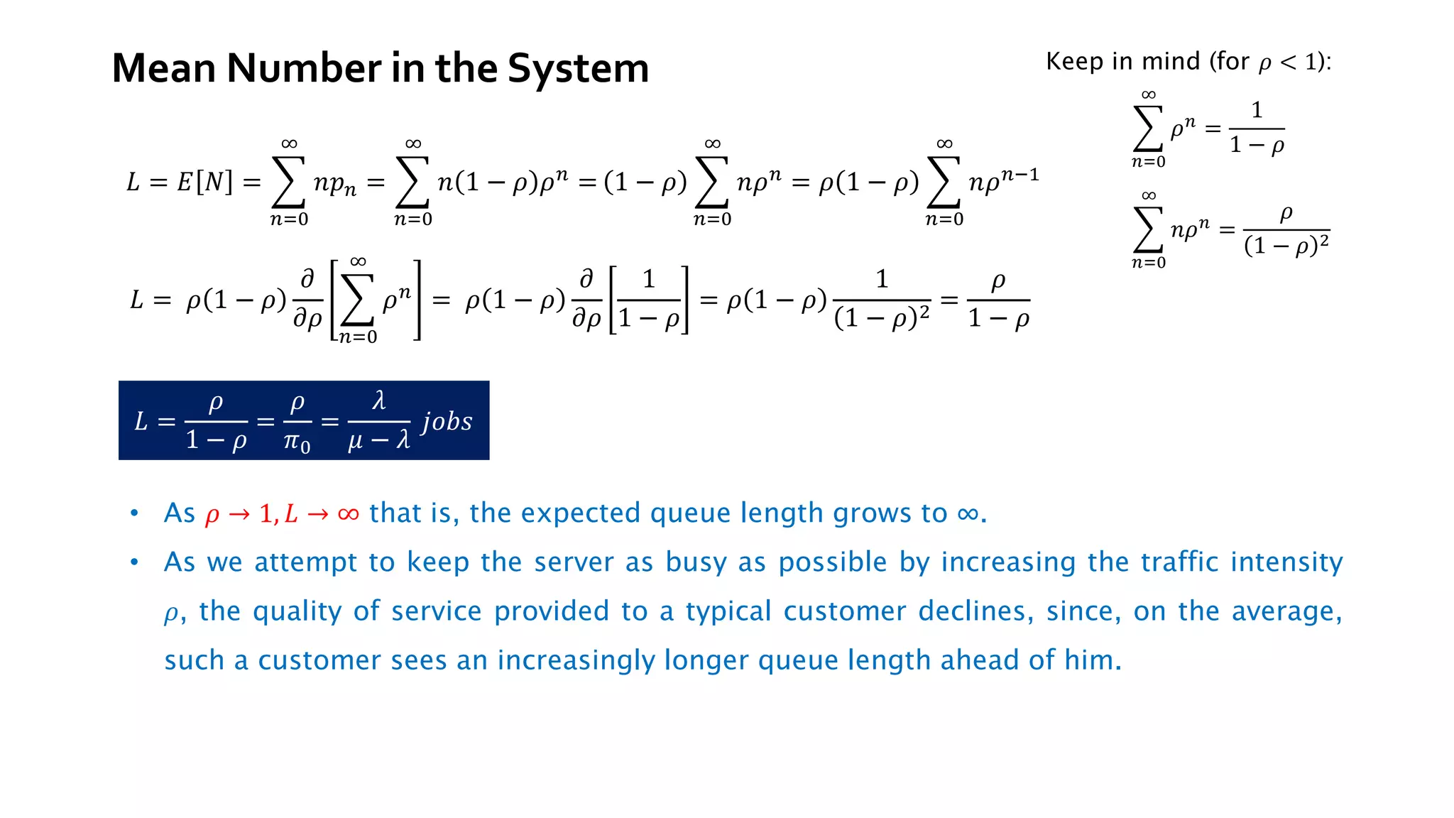 𝐿 = 𝐸 𝑁 = ෍
𝑛=0
∞
𝑛𝑝𝑛 = ෍
𝑛=0
∞
𝑛 1 − 𝜌 𝜌𝑛 = 1 − 𝜌 ෍
𝑛=0
∞
𝑛𝜌𝑛 = 𝜌 1 − 𝜌 ෍
𝑛=0
∞
𝑛𝜌𝑛−1
𝐿 = 𝜌 1 − 𝜌
𝜕
𝜕𝜌
෍
𝑛=0
∞
𝜌𝑛 = 𝜌 1 − 𝜌
𝜕
𝜕𝜌
1
1 − 𝜌
= 𝜌 1 − 𝜌
1
1 − 𝜌 2
=
𝜌
1 − 𝜌
𝐿 =
𝜌
1 − 𝜌
=
𝜌
𝜋0
=
𝜆
𝜇 − 𝜆
𝑗𝑜𝑏𝑠
Keep in mind (for 𝜌 < 1):
෍
𝑛=0
∞
𝜌𝑛
=
1
1 − 𝜌
෍
𝑛=0
∞
𝑛𝜌𝑛
=
𝜌
1 − 𝜌 2
• As 𝜌 → 1, 𝐿 → ∞ that is, the expected queue length grows to ∞.
• As we attempt to keep the server as busy as possible by increasing the traffic intensity
𝜌, the quality of service provided to a typical customer declines, since, on the average,
such a customer sees an increasingly longer queue length ahead of him.
Mean Number in the System
 