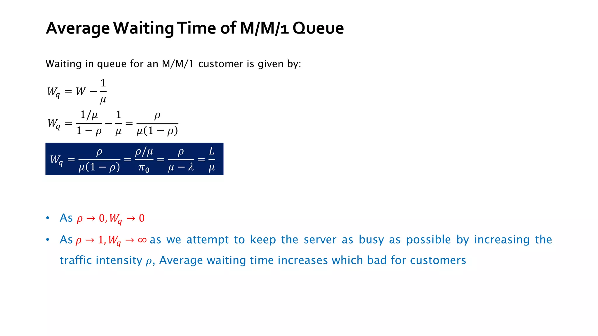 AverageWaitingTime of M/M/1 Queue
Waiting in queue for an M/M/1 customer is given by:
• As 𝜌 → 0, 𝑊
𝑞 → 0
• As 𝜌 → 1, 𝑊
𝑞 → ∞ as we attempt to keep the server as busy as possible by increasing the
traffic intensity 𝜌, Average waiting time increases which bad for customers
𝑊
𝑞 = 𝑊 −
1
𝜇
𝑊
𝑞 =
𝜌
𝜇 1 − 𝜌
=
𝜌/𝜇
𝜋0
=
𝜌
𝜇 − 𝜆
=
𝐿
𝜇
𝑊
𝑞 =
1/𝜇
1 − 𝜌
−
1
𝜇
=
𝜌
𝜇 1 − 𝜌
 