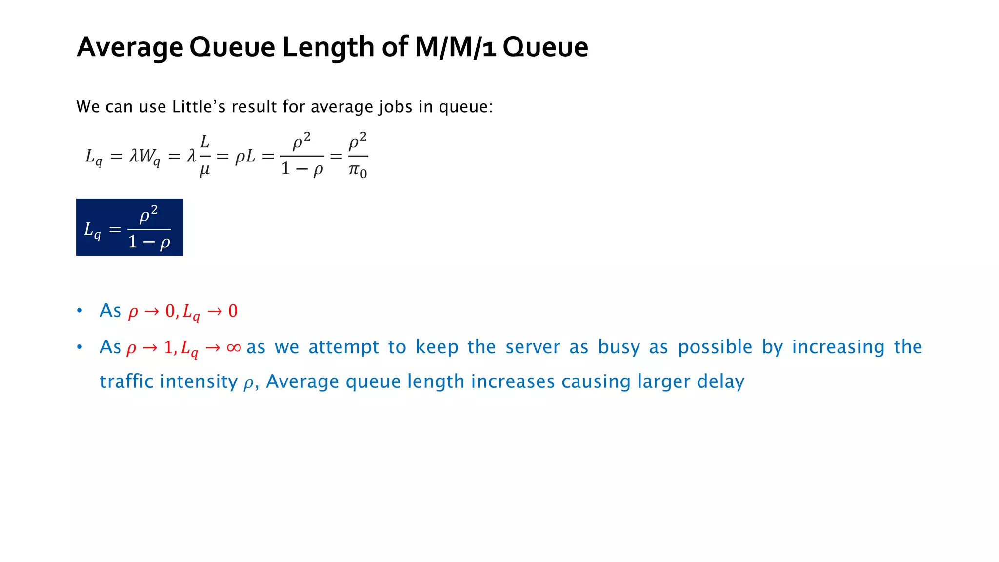 Average Queue Length of M/M/1 Queue
We can use Little’s result for average jobs in queue:
• As 𝜌 → 0, 𝐿𝑞 → 0
• As 𝜌 → 1, 𝐿𝑞 → ∞ as we attempt to keep the server as busy as possible by increasing the
traffic intensity 𝜌, Average queue length increases causing larger delay
𝐿𝑞 = 𝜆𝑊
𝑞 = 𝜆
𝐿
𝜇
= 𝜌𝐿 =
𝜌2
1 − 𝜌
=
𝜌2
𝜋0
𝐿𝑞 =
𝜌2
1 − 𝜌
 