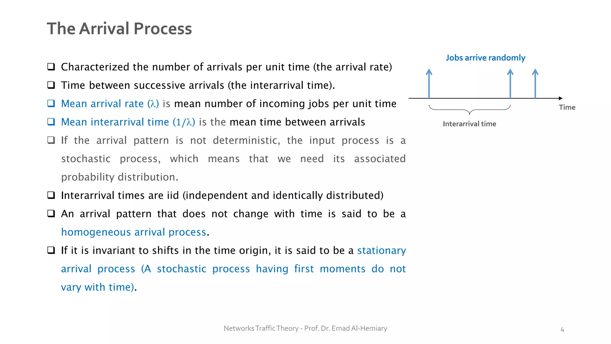 The Arrival Process
❑ Characterized the number of arrivals per unit time (the arrival rate)
❑ Time between successive arrivals (the interarrival time).
❑ Mean arrival rate () is mean number of incoming jobs per unit time
❑ Mean interarrival time (1/) is the mean time between arrivals
❑ If the arrival pattern is not deterministic, the input process is a
stochastic process, which means that we need its associated
probability distribution.
❑ Interarrival times are iid (independent and identically distributed)
❑ An arrival pattern that does not change with time is said to be a
homogeneous arrival process.
❑ If it is invariant to shifts in the time origin, it is said to be a stationary
arrival process (A stochastic process having first moments do not
vary with time).
Interarrival time
Jobs arrive randomly
Time
NetworksTrafficTheory - Prof. Dr. Emad Al-Hemiary 4
 