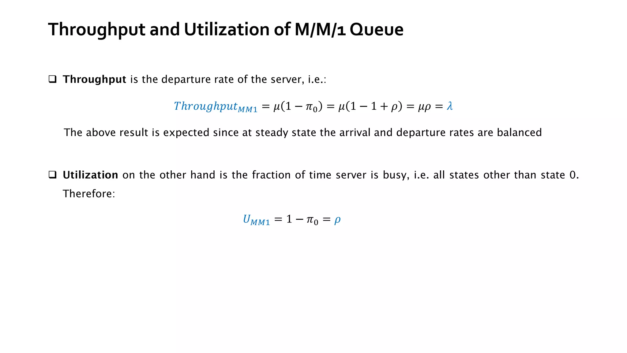 Throughput and Utilization of M/M/1 Queue
❑ Throughput is the departure rate of the server, i.e.:
𝑇ℎ𝑟𝑜𝑢𝑔ℎ𝑝𝑢𝑡𝑀𝑀1 = 𝜇 1 − 𝜋0 = 𝜇 1 − 1 + 𝜌 = 𝜇𝜌 = 𝜆
❑ Utilization on the other hand is the fraction of time server is busy, i.e. all states other than state 0.
Therefore:
𝑈𝑀𝑀1 = 1 − 𝜋0 = 𝜌
The above result is expected since at steady state the arrival and departure rates are balanced
 