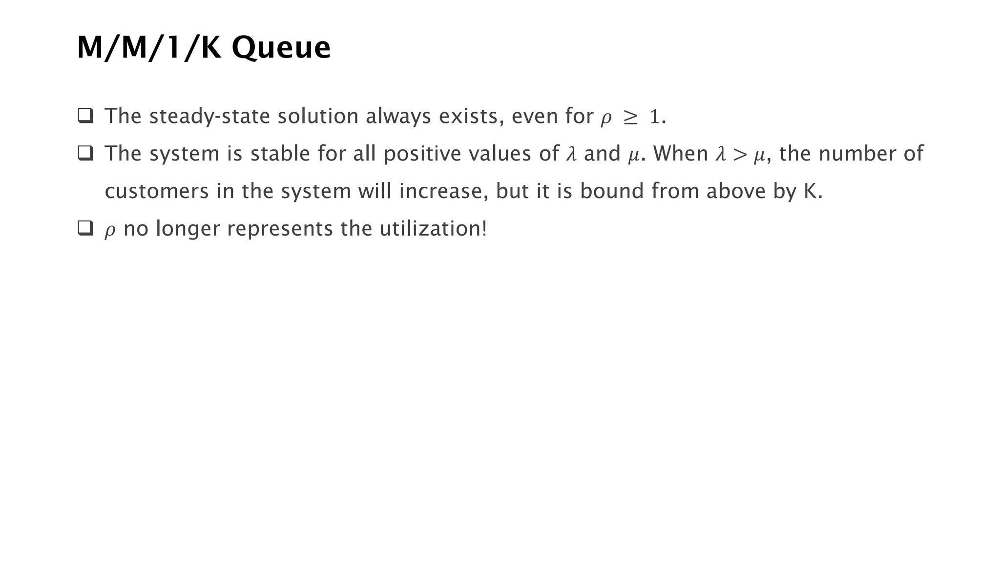 M/M/1/K Queue
❑ The steady-state solution always exists, even for 𝜌 ≥ 1.
❑ The system is stable for all positive values of 𝜆 and 𝜇. When 𝜆 > 𝜇, the number of
customers in the system will increase, but it is bound from above by K.
❑ 𝜌 no longer represents the utilization!
 