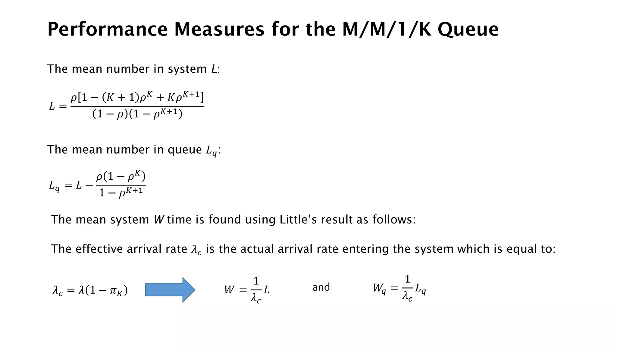 Performance Measures for the M/M/1/K Queue
The mean number in system L:
𝐿 =
𝜌 1 − 𝐾 + 1 𝜌𝐾
+ 𝐾𝜌𝐾+1
1 − 𝜌 1 − 𝜌𝐾+1
The mean number in queue 𝐿𝑞:
𝐿𝑞 = 𝐿 −
𝜌 1 − 𝜌𝐾
1 − 𝜌𝐾+1
The mean system W time is found using Little’s result as follows:
The effective arrival rate 𝜆𝑐 is the actual arrival rate entering the system which is equal to:
𝜆𝑐 = 𝜆 1 − 𝜋𝐾 𝑊 =
1
𝜆𝑐
𝐿 𝑊
𝑞 =
1
𝜆𝑐
𝐿𝑞
and
 