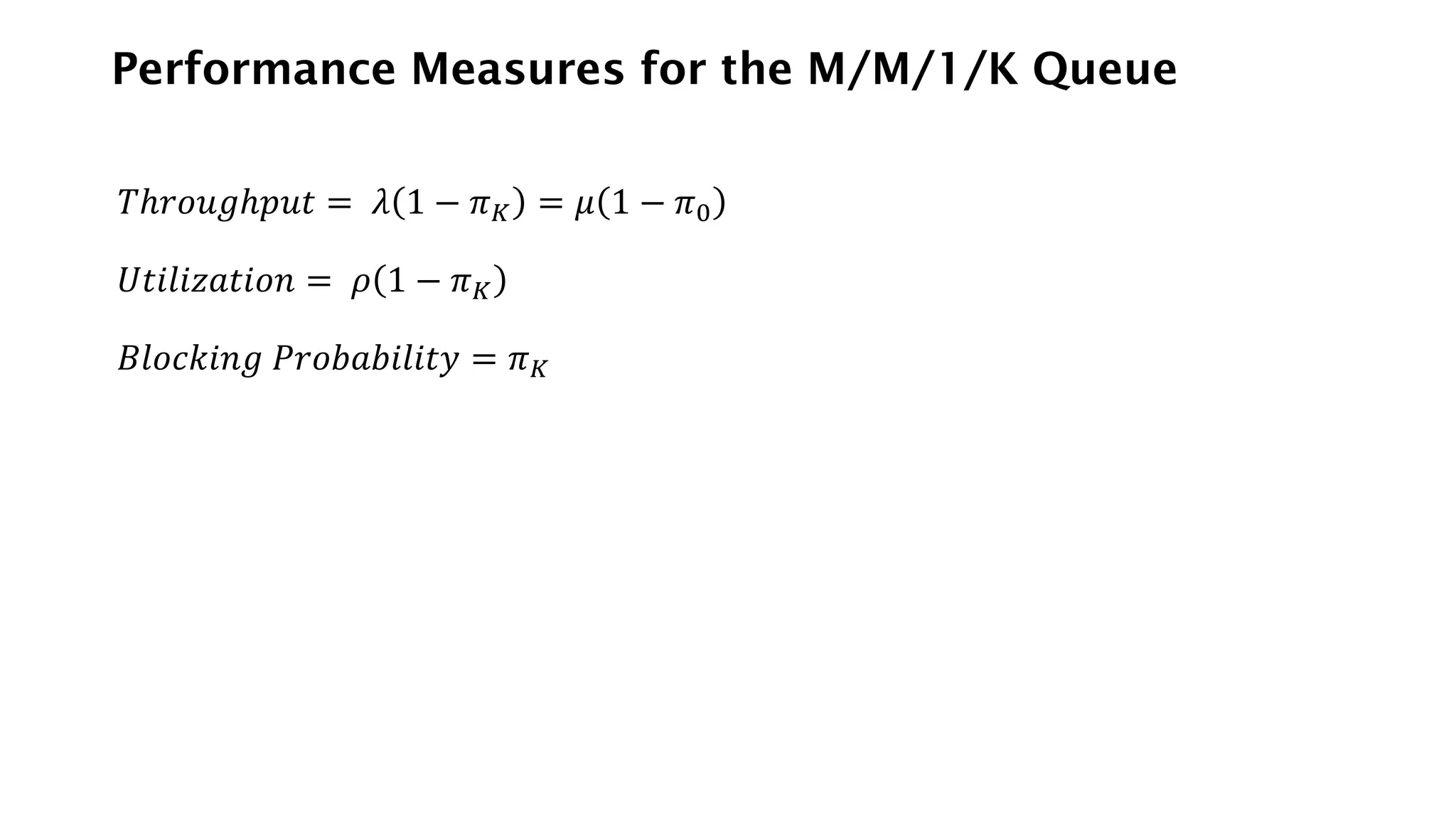 Performance Measures for the M/M/1/K Queue
𝑇ℎ𝑟𝑜𝑢𝑔ℎ𝑝𝑢𝑡 = 𝜆 1 − 𝜋𝐾 = 𝜇 1 − 𝜋0
𝑈𝑡𝑖𝑙𝑖𝑧𝑎𝑡𝑖𝑜𝑛 = 𝜌 1 − 𝜋𝐾
𝐵𝑙𝑜𝑐𝑘𝑖𝑛𝑔 𝑃𝑟𝑜𝑏𝑎𝑏𝑖𝑙𝑖𝑡𝑦 = 𝜋𝐾
 