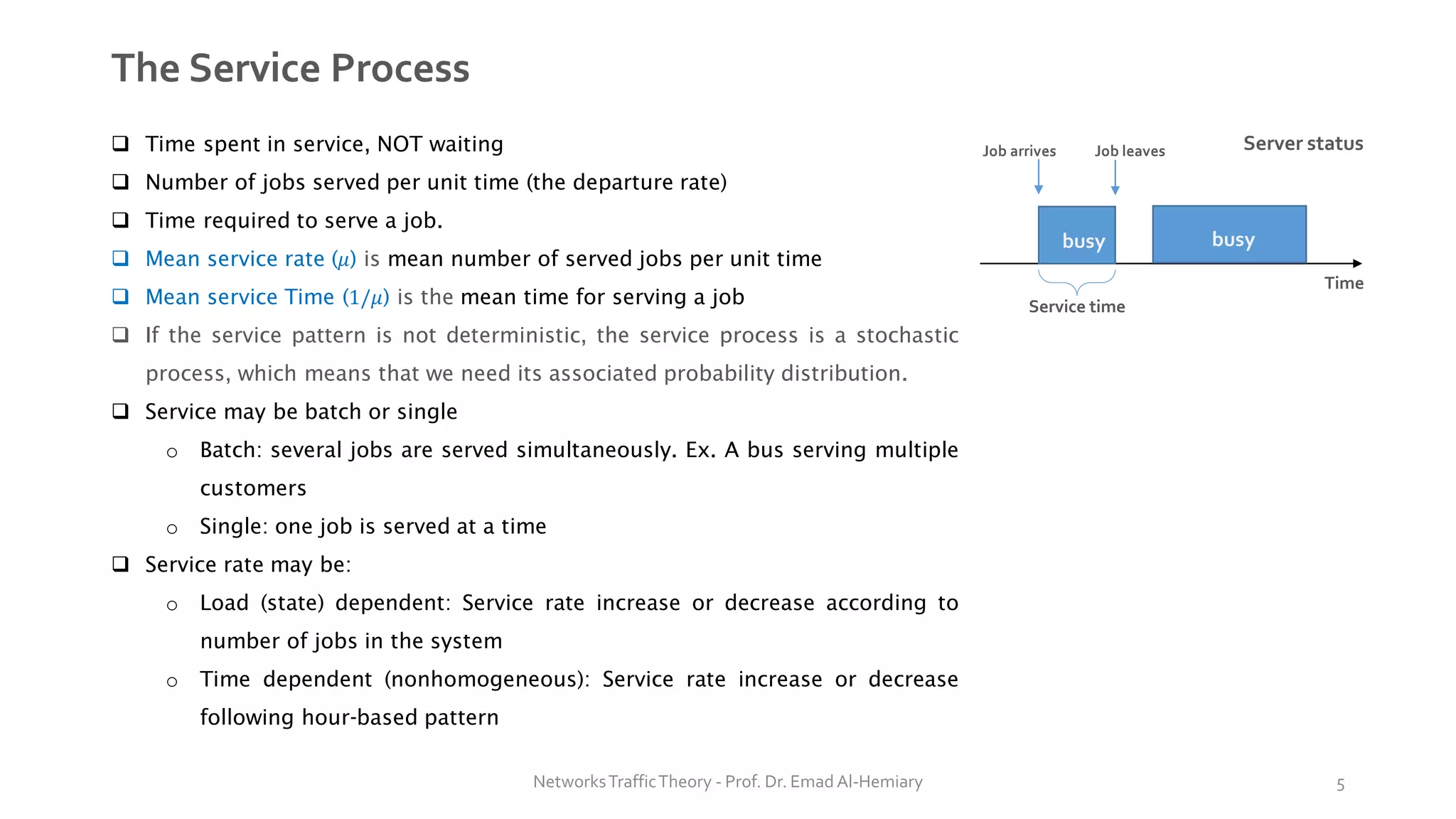 The Service Process
❑ Time spent in service, NOT waiting
❑ Number of jobs served per unit time (the departure rate)
❑ Time required to serve a job.
❑ Mean service rate (𝜇) is mean number of served jobs per unit time
❑ Mean service Time (1/𝜇) is the mean time for serving a job
❑ If the service pattern is not deterministic, the service process is a stochastic
process, which means that we need its associated probability distribution.
❑ Service may be batch or single
o Batch: several jobs are served simultaneously. Ex. A bus serving multiple
customers
o Single: one job is served at a time
❑ Service rate may be:
o Load (state) dependent: Service rate increase or decrease according to
number of jobs in the system
o Time dependent (nonhomogeneous): Service rate increase or decrease
following hour-based pattern
Server status
Time
busy busy
Service time
Job arrives Job leaves
NetworksTrafficTheory - Prof. Dr. Emad Al-Hemiary 5
 