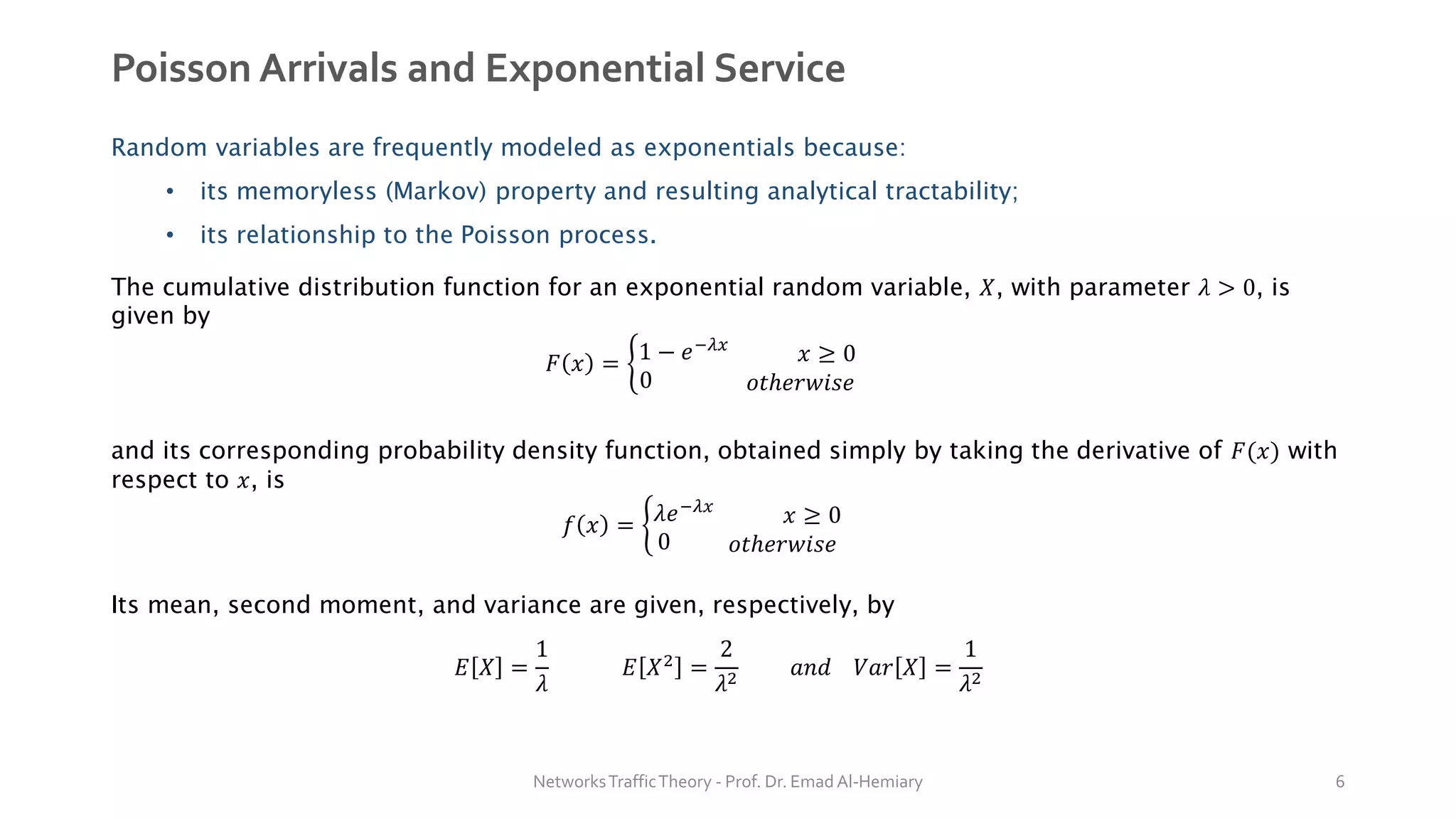 Poisson Arrivals and Exponential Service
Random variables are frequently modeled as exponentials because:
• its memoryless (Markov) property and resulting analytical tractability;
• its relationship to the Poisson process.
The cumulative distribution function for an exponential random variable, 𝑋, with parameter 𝜆 > 0, is
given by
𝐹 𝑥 = ቊ1 − 𝑒−𝜆𝑥
𝑥 ≥ 0
0 𝑜𝑡ℎ𝑒𝑟𝑤𝑖𝑠𝑒
𝑓 𝑥 = ቊ𝜆𝑒−𝜆𝑥
𝑥 ≥ 0
0 𝑜𝑡ℎ𝑒𝑟𝑤𝑖𝑠𝑒
Its mean, second moment, and variance are given, respectively, by
𝐸 𝑋 =
1
𝜆
𝐸 𝑋2
=
2
𝜆2
𝑎𝑛𝑑 𝑉𝑎𝑟 𝑋 =
1
𝜆2
and its corresponding probability density function, obtained simply by taking the derivative of 𝐹(𝑥) with
respect to 𝑥, is
NetworksTrafficTheory - Prof. Dr. Emad Al-Hemiary 6
 