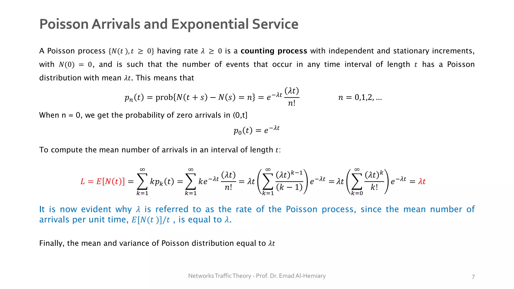 Poisson Arrivals and Exponential Service
A Poisson process {𝑁(𝑡 ), 𝑡 ≥ 0} having rate 𝜆 ≥ 0 is a counting process with independent and stationary increments,
with 𝑁(0) = 0, and is such that the number of events that occur in any time interval of length 𝑡 has a Poisson
distribution with mean 𝜆𝑡. This means that
𝑝𝑛 𝑡 = prob 𝑁 𝑡 + 𝑠 − 𝑁 𝑠 = 𝑛 = 𝑒−𝜆𝑡
𝜆𝑡
𝑛!
𝑛 = 0,1,2, …
When n = 0, we get the probability of zero arrivals in (0,t]
𝑝0 𝑡 = 𝑒−𝜆𝑡
To compute the mean number of arrivals in an interval of length 𝑡:
𝐿 = 𝐸 𝑁 𝑡 = ෍
𝑘=1
∞
𝑘𝑝𝑘 𝑡 = ෍
𝑘=1
∞
𝑘𝑒−𝜆𝑡
𝜆𝑡
𝑛!
= 𝜆𝑡 ෍
𝑘=1
∞
𝜆𝑡 𝑘−1
𝑘 − 1
𝑒−𝜆𝑡
= 𝜆𝑡 ෍
𝑘=0
∞
𝜆𝑡 𝑘
𝑘!
𝑒−𝜆𝑡
= 𝜆𝑡
It is now evident why 𝜆 is referred to as the rate of the Poisson process, since the mean number of
arrivals per unit time, 𝐸[𝑁(𝑡 )]/𝑡 , is equal to 𝜆.
Finally, the mean and variance of Poisson distribution equal to 𝜆𝑡
NetworksTrafficTheory - Prof. Dr. Emad Al-Hemiary 7
 