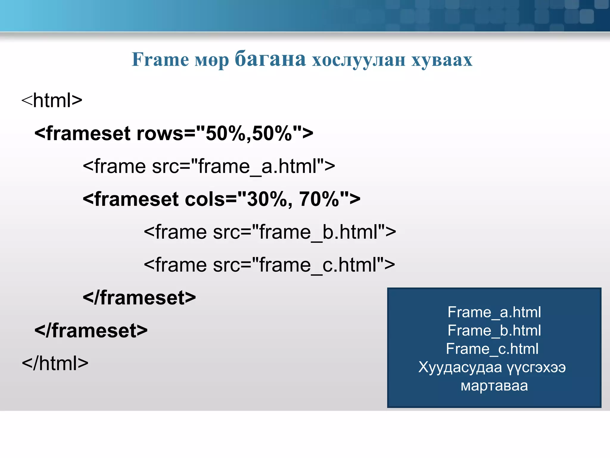 Frame  мөр  багана  хослуулан хуваах   < html> <frameset rows=&quot;50%,50%&quot;> <frame src=&quot;frame_a.html&quot;> <frameset cols=&quot;30%, 70%&quot;> <frame src=&quot;frame_b.html&quot;> <frame src=&quot;frame_c.html&quot;> </frameset> </frameset> </html> Frame_a.html Frame_b.html Frame_c.html  Хуудасудаа үүсгэхээ  мартаваа 