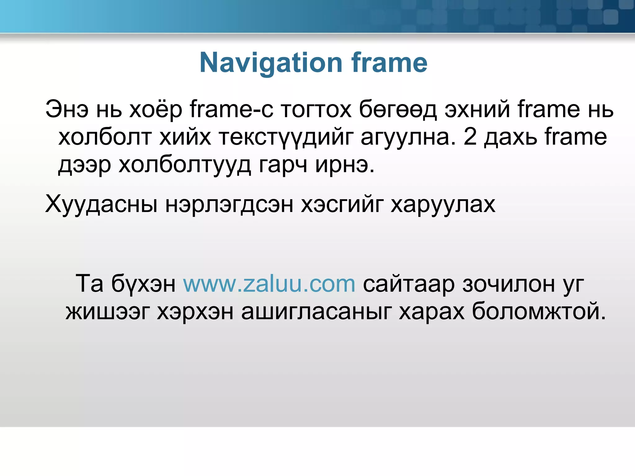 Navigation frame  Энэ нь хоёр  frame -с тогтох бөгөөд эхний  frame  нь холболт хийх текстүүдийг агуулна. 2 дахь  frame  дээр холболтууд гарч ирнэ.  Хуудасны нэрлэгдсэн хэсгийг харуулах Та бүхэн  www.zaluu.com  сайтаар зочилон уг жишээг хэрхэн ашигласаныг харах боломжтой. 