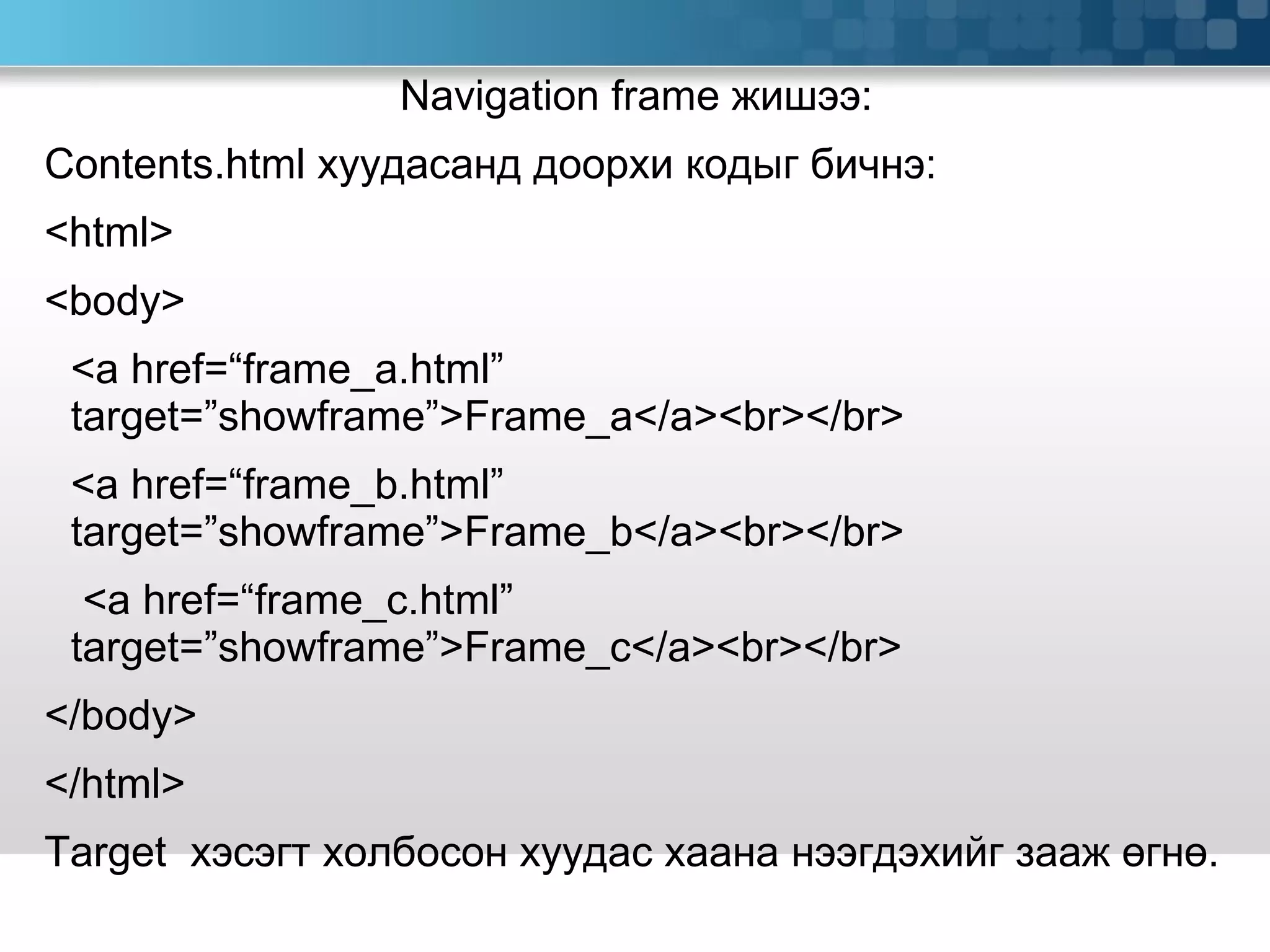 Navigation frame  жишээ: Contents.html  хуудасанд доорхи кодыг бичнэ: <html> <body> <a href=“frame_a.html”  target=”showframe”>Frame_a</a><br></br> <a href=“frame_b.html”  target=”showframe”>Frame_b</a><br></br>   <a href=“frame_c.html”  target=”showframe”>Frame_c</a><br></br> </body> </html> Target  хэсэгт холбосон хуудас хаана нээгдэхийг зааж өгнө.  