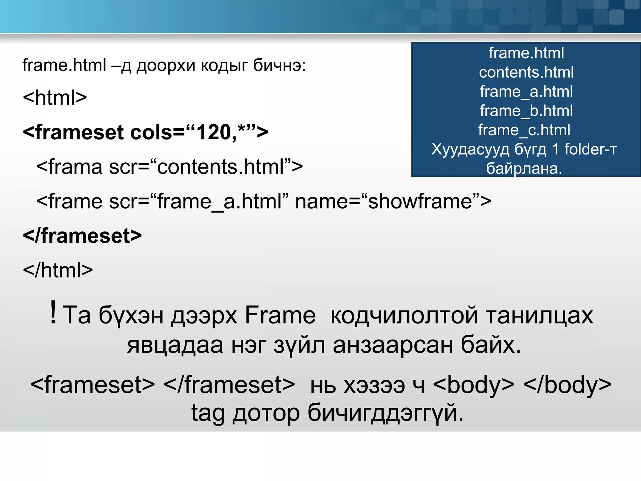 frame.html  –д доорхи кодыг бичнэ: <html> <frameset cols=“120,*”> <frama scr=“contents.html”> <frame scr=“frame_a.html” name=“showframe”> </frameset> </html> !   Та бүхэн дээрх  Frame  кодчилолтой танилцах явцадаа нэг зүйл анзаарсан байх.  <frameset>   </frameset>  нь хэзээ ч  <body>   </body> tag  дотор бичигддэггүй. frame.html contents.html frame_a.html frame_b.html frame_c.html  Хуудасууд бүгд 1  folder -т  байрлана.  