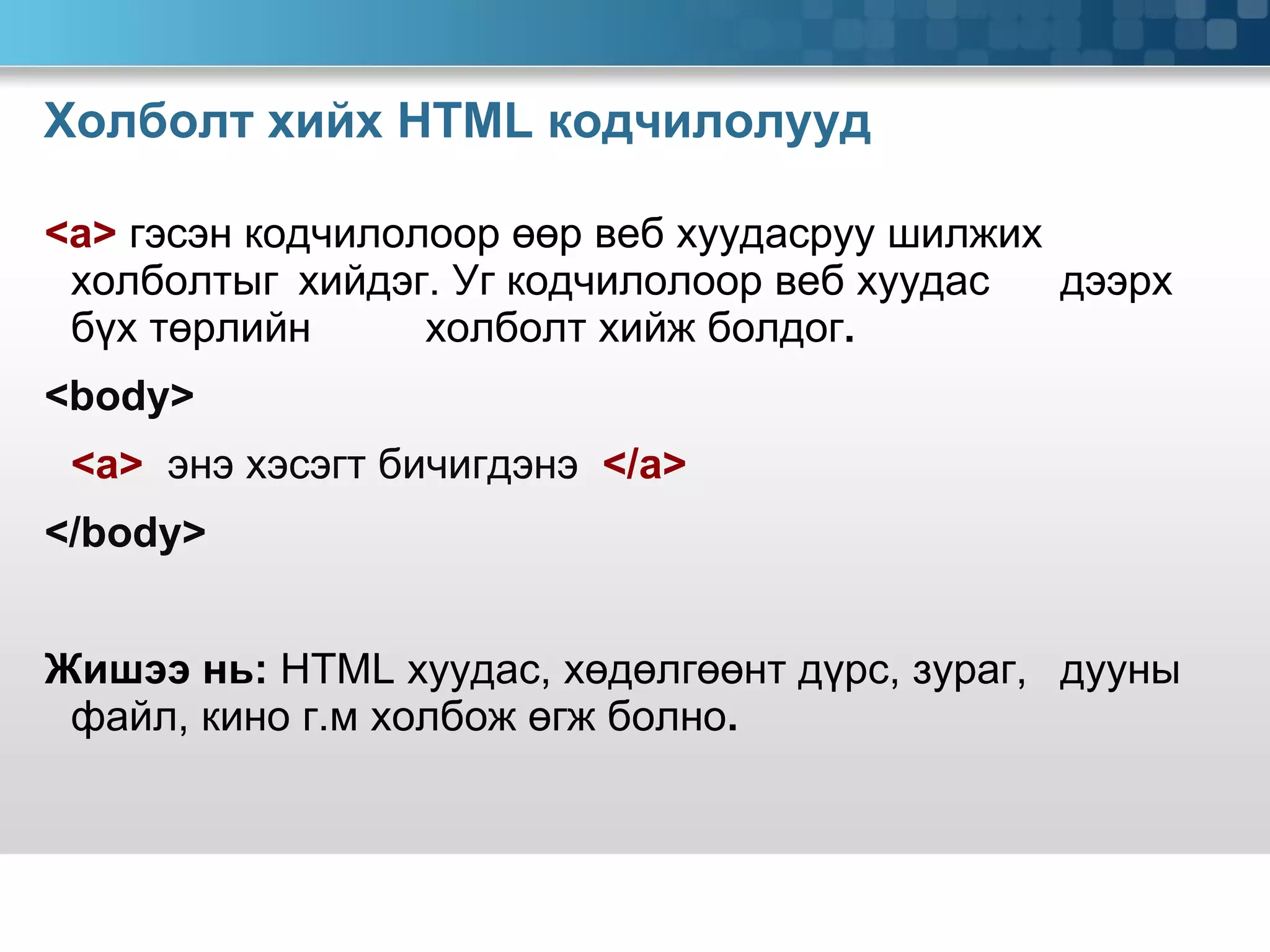 Холболт хийх  HTML  кодчилолууд <a>  гэсэн кодчилолоор өөр веб хуудасруу шилжих  холболтыг  хийдэг. Уг кодчилолоор веб хуудас  дээрх бүх төрлийн  холболт хийж болдог .  <body>   <a>   энэ хэсэгт бичигдэнэ  </a>   </body> Жишээ нь:  HTML  хуудас, хөдөлгөөнт дүрс, зураг,  дууны файл, кино г.м холбож өгж болно .  