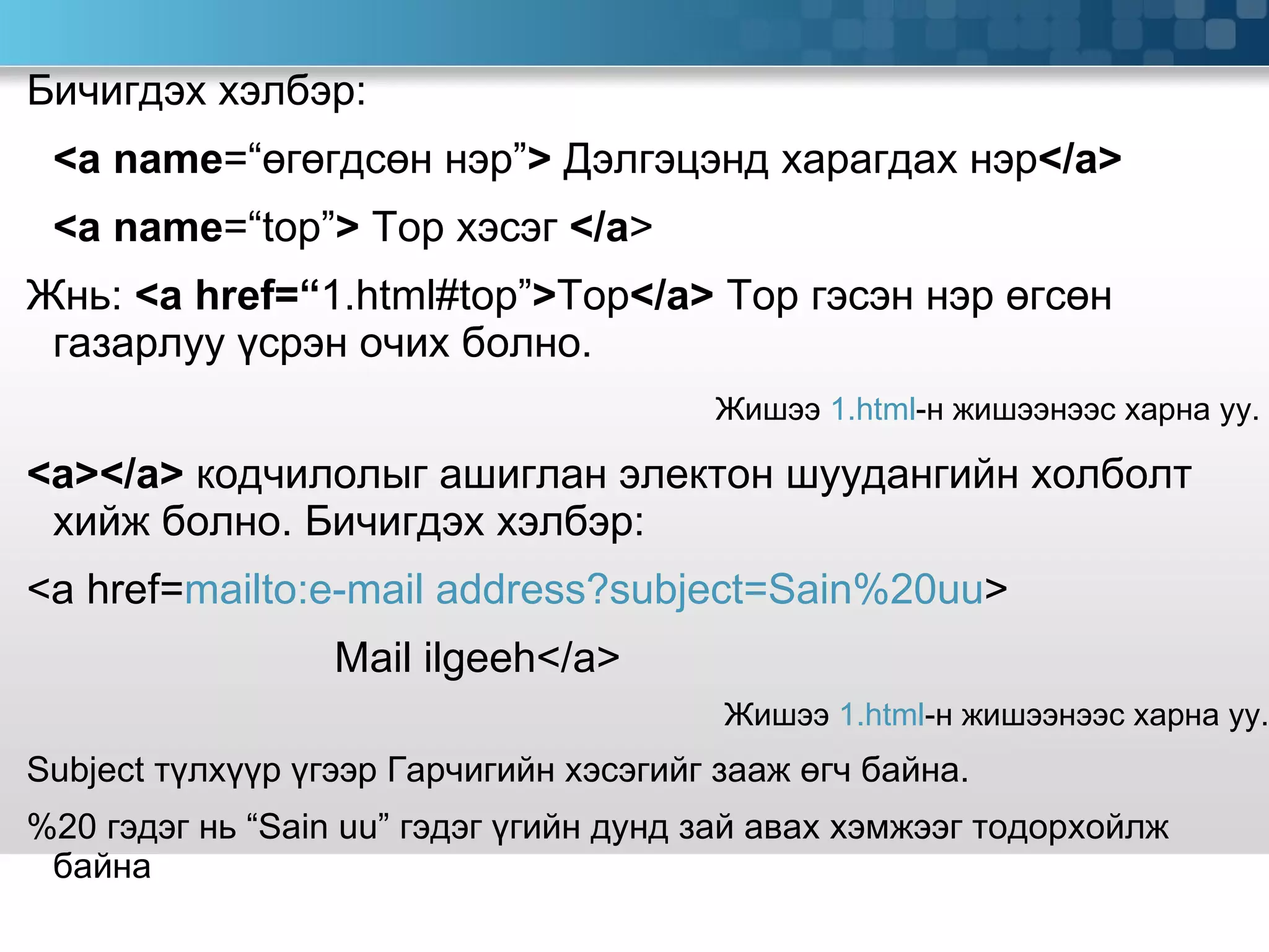 Бичигдэх хэлбэр:  <a name =“ өгөгдсөн нэр ” >   Дэлгэцэнд харагдах нэр </a> <a name =“top” >  Top  хэсэг  </a > Жнь:  <a href=“ 1.html#top” > Top </a>  Top  гэсэн нэр өгсөн газарлуу үсрэн очих болно.  Жишээ  1.html -н жишээнээс харна уу.  <a></a>  кодчилолыг ашиглан электон шуудангийн холболт хийж болно.   Бичигдэх хэлбэр: <a href= mailto:e-mail address?subject=Sain%20uu > Mail ilgeeh</a> Жишээ  1.html -н жишээнээс харна уу. Subject  түлхүүр үгээр Гарчигийн хэсэгийг зааж өгч байна. %20  гэдэг нь  “Sain uu”  гэдэг үгийн дунд зай авах хэмжээг тодорхойлж байна 