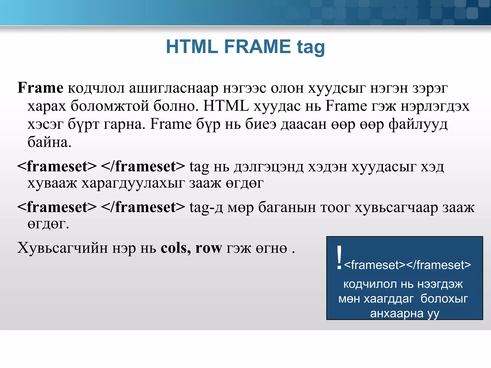 HTML FRAME tag Frame   кодчлол ашигласнаар нэгээс олон хуудсыг нэгэн зэрэг харах боломжтой болно.  HTML  хуудас нь  Frame  гэж нэрлэгдэх хэсэг бүрт гарна.  Frame  бүр нь биеэ даасан өөр өөр файлууд байна. <frameset>   </frameset>  tag  нь дэлгэцэнд хэдэн хуудасыг хэд хувааж харагдуулахыг зааж өгдөг <frameset>   </frameset>  tag- д мөр баганын тоог хувьсагчаар зааж өгдөг.  Хувьсагчийн нэр нь   cols, row  гэж өгнө .  ! <frameset></frameset>  кодчилол нь нээгдэж  мөн хаагддаг  болохыг  анхаарна уу 