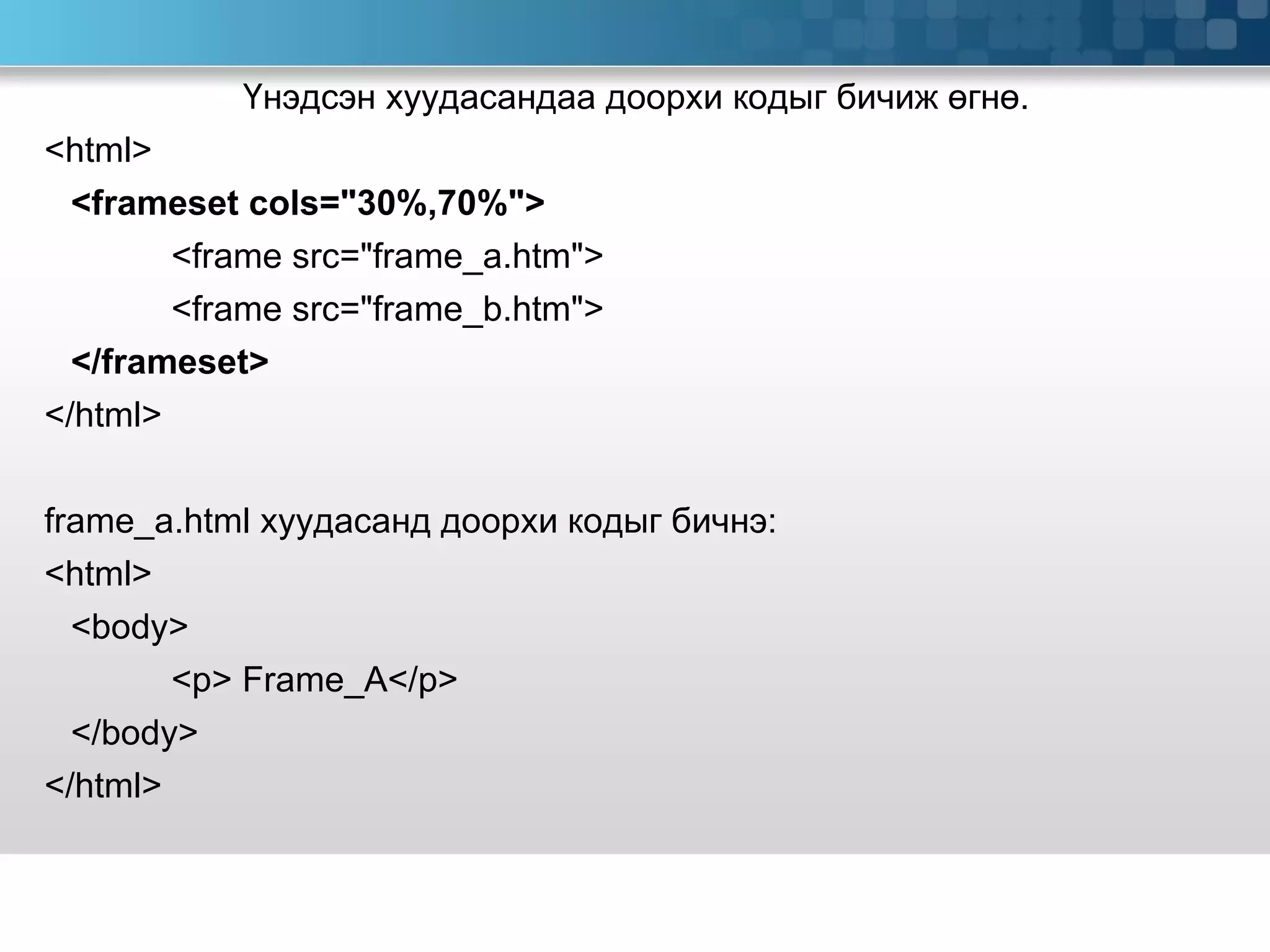 Үнэдсэн хуудасандаа доорхи кодыг бичиж өгнө. <html> <frameset cols=&quot;30%,70%&quot;> <frame src=&quot;frame_a.htm&quot;> <frame src=&quot;frame_b.htm&quot;> </frameset> </html> frame_a.html  хуудасанд доорхи кодыг бичнэ:   <html> <body> <p> Frame_A</p> </body> </html> 