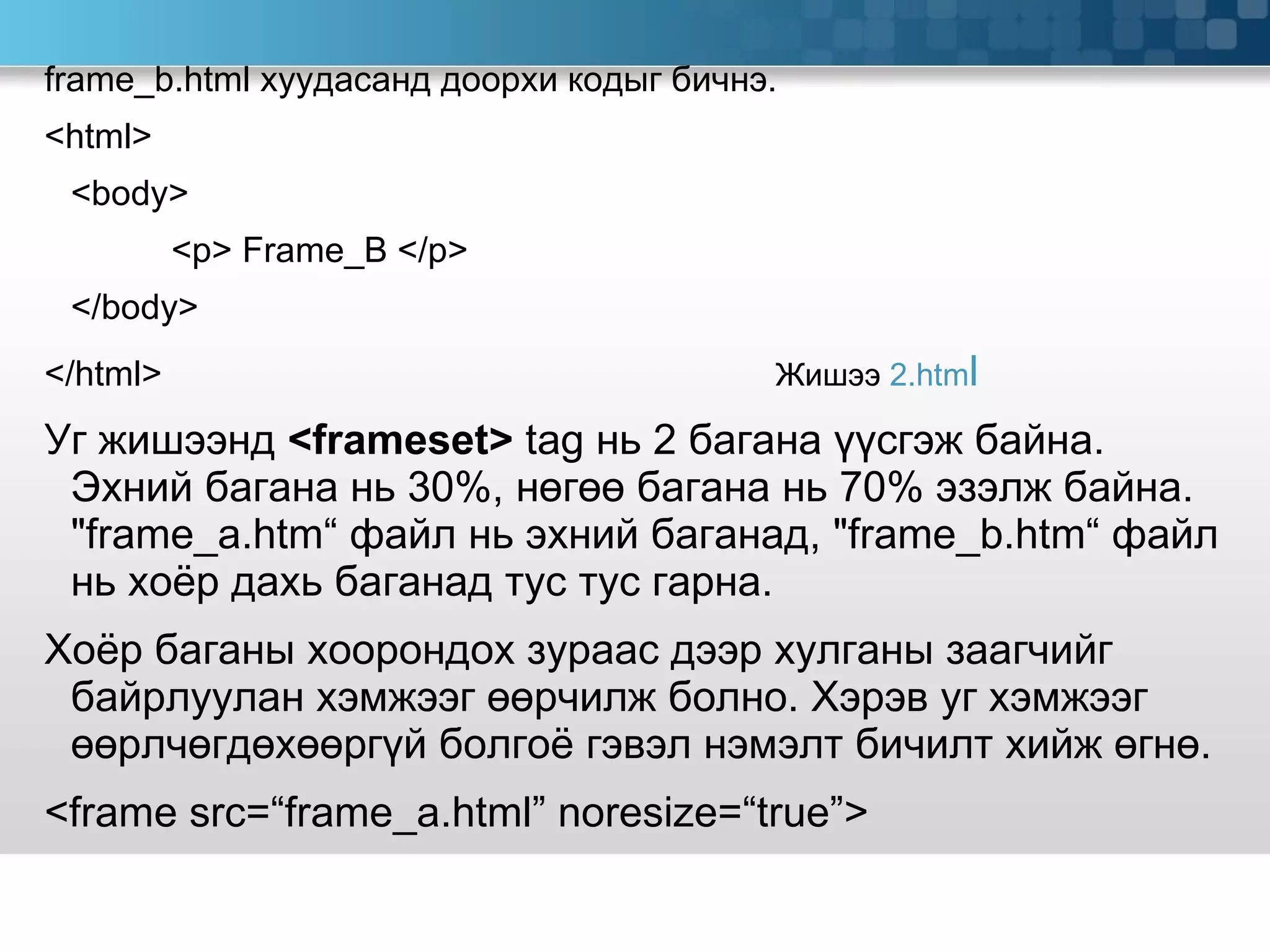 frame_b.html  хуудасанд доорхи кодыг бичнэ. <html> <body> <p> Frame_B </p> </body> </html>   Жишээ  2 .htm l  Уг жишээнд  <frameset>  tag  нь 2 багана үүсгэж байна. Эхний багана нь 30%, нөгөө багана нь 70% эзэлж байна.  &quot;frame_a.htm“  файл нь эхний баганад,  &quot;frame_b.htm“  файл нь хоёр дахь баганад тус тус гарна. Хоёр баганы хоорондох зураас дээр хулганы заагчийг байрлуулан хэмжээг өөрчилж болно. Хэрэв уг хэмжээг өөрлчөгдөхөөргүй болгоё гэвэл нэмэлт бичилт хийж өгнө.  <frame src=“frame_a.html” noresize=“true”> 