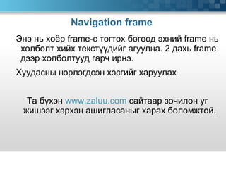 Navigation frame  Энэ нь хоёр  frame -с тогтох бөгөөд эхний  frame  нь холболт хийх текстүүдийг агуулна. 2 дахь  frame  дээр холболтууд гарч ирнэ.  Хуудасны нэрлэгдсэн хэсгийг харуулах Та бүхэн  www.zaluu.com  сайтаар зочилон уг жишээг хэрхэн ашигласаныг харах боломжтой. 