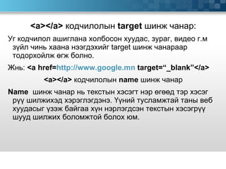 <a></a>  кодчилолын  target  шинж чанар: Уг кодчилол ашиглана холбосон хуудас, зураг, видео г.м зүйл чинь хаана нээгдэхийг  target  шинж чанараар тодорхойлж өгж болно.  Жнь:  <a href= http://www.google.mn  target=“_blank”</a> <a></a>  кодчилолын   name   шинж чанар Name   шинж чанар нь текстын хэсэгт нэр өгөөд тэр хэсэг рүү шилжихэд хэрэглэгдэнэ. Үүний тусламжтай таны веб хуудасыг үзэж байгаа хүн нэрлэгдсэн текстын хэсэгрүү шууд шилжих боломжтой болох юм.  