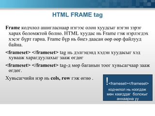 HTML FRAME tag Frame   кодчлол ашигласнаар нэгээс олон хуудсыг нэгэн зэрэг харах боломжтой болно.  HTML  хуудас нь  Frame  гэж нэрлэгдэх хэсэг бүрт гарна.  Frame  бүр нь биеэ даасан өөр өөр файлууд байна. <frameset>   </frameset>  tag  нь дэлгэцэнд хэдэн хуудасыг хэд хувааж харагдуулахыг зааж өгдөг <frameset>   </frameset>  tag- д мөр баганын тоог хувьсагчаар зааж өгдөг.  Хувьсагчийн нэр нь   cols, row  гэж өгнө .  ! <frameset></frameset>  кодчилол нь нээгдэж  мөн хаагддаг  болохыг  анхаарна уу 