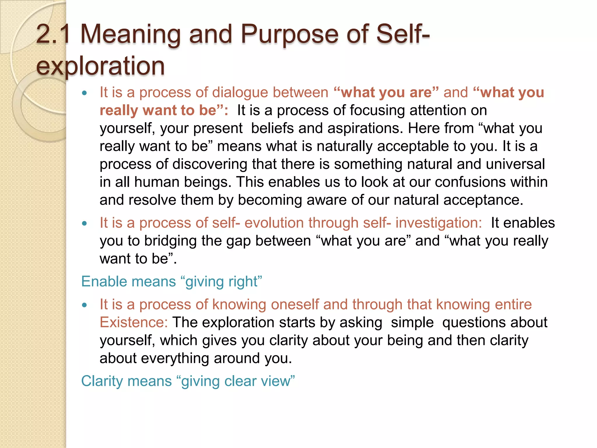 2.1 Meaning and Purpose of Self- explorationIt is a process of dialogue between “what you are” and “what you really want to be”: It is a process of focusing attention on yourself, your present  beliefs and aspirations. Here from “what you really want to be” means what is naturally acceptable to you. It is a process of discovering that there is something natural and universal in all human beings. This enables us to look at our confusions within and resolve them by becoming aware of our natural acceptance.It is a process of self- evolution through self- investigation:  It enables you to bridging the gap between “what you are” and “what you really want to be”.Enable means “giving right”It is a process of knowing oneself and through that knowing entire Existence: The exploration starts by asking  simple  questions about yourself, which gives you clarity about your being and then clarity about everything around you.Clarity means “giving clear view”