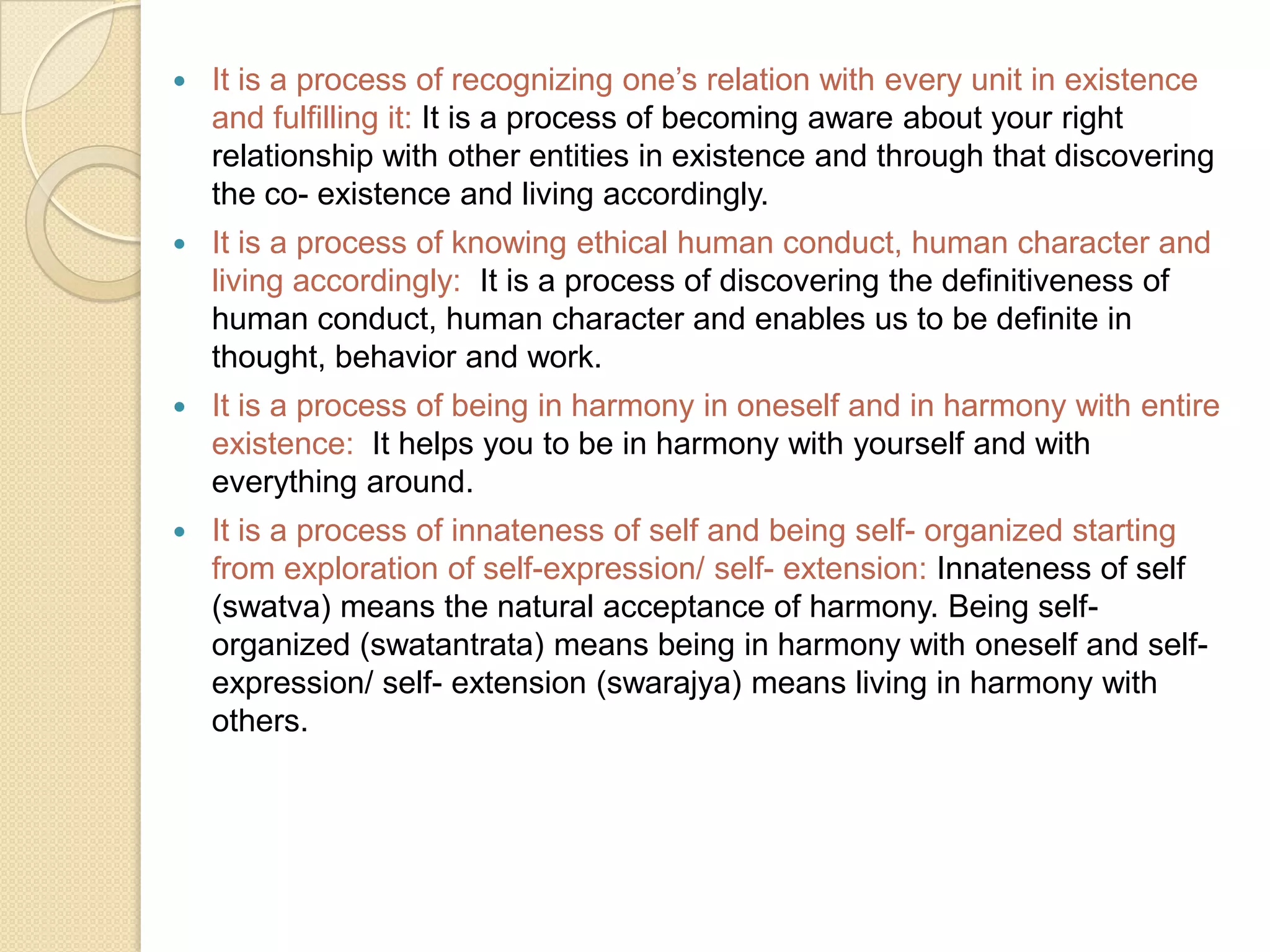 It is a process of recognizing one’s relation with every unit in existence and fulfilling it: It is a process of becoming aware about your right relationship with other entities in existence and through that discovering the co- existence and living accordingly.It is a process of knowing ethical human conduct, human character and living accordingly: It is a process of discovering the definitiveness of human conduct, human character and enables us to be definite in thought, behavior and work.It is a process of being in harmony in oneself and in harmony with entire existence:  It helps you to be in harmony with yourself and with everything around.It is a process of innateness of self and being self- organized starting from exploration of self-expression/ self- extension: Innateness of self (swatva) means the natural acceptance of harmony. Being self- organized (swatantrata) means being in harmony with oneself and self- expression/ self- extension (swarajya) means living in harmony with others.