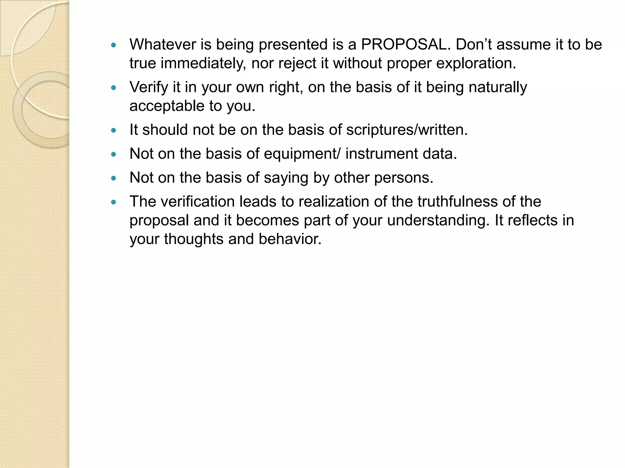 Whatever is being presented is a PROPOSAL. Don’t assume it to be true immediately, nor reject it without proper exploration.Verify it in your own right, on the basis of it being naturally acceptable to you.It should not be on the basis of scriptures/written.Not on the basis of equipment/ instrument data.Not on the basis of saying by other persons.The verification leads to realization of the truthfulness of the proposal and it becomes part of your understanding. It reflects in your thoughts and behavior.