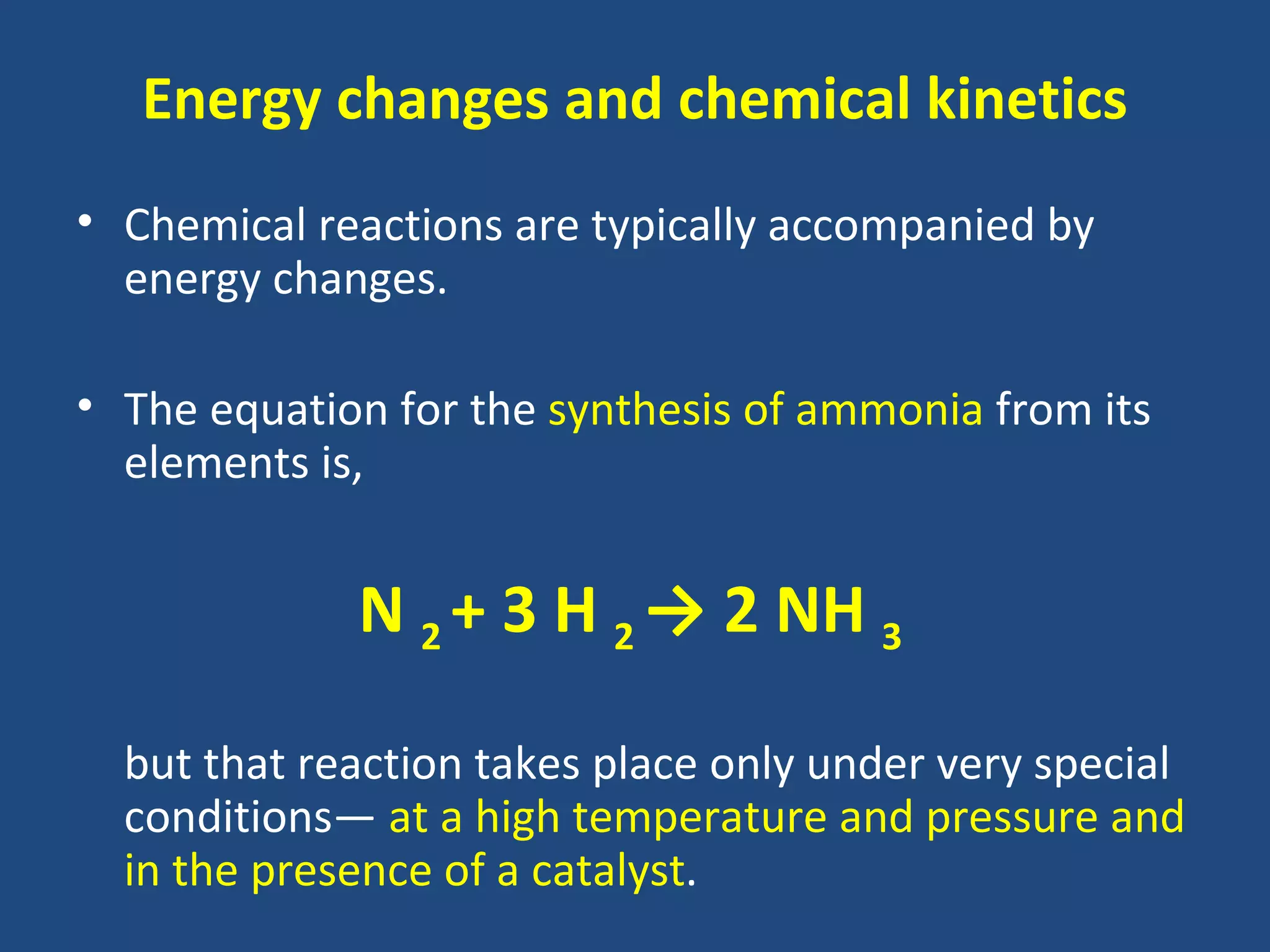 Energy changes and chemical kinetics
• Chemical reactions are typically accompanied by
  energy changes.

• The equation for the synthesis of ammonia from its
  elements is,


             N 2 + 3 H 2 → 2 NH 3

  but that reaction takes place only under very special
  conditions— at a high temperature and pressure and
  in the presence of a catalyst.
 