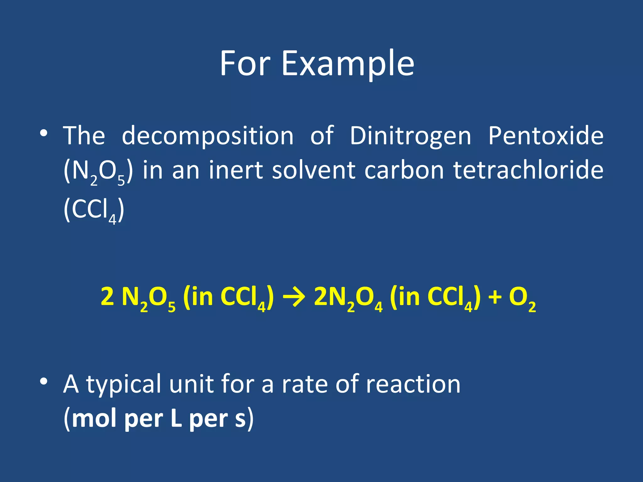 For Example
• The decomposition of Dinitrogen Pentoxide
  (N2O5) in an inert solvent carbon tetrachloride
  (CCl4)


     2 N2O5 (in CCl4) → 2N2O4 (in CCl4) + O2


• A typical unit for a rate of reaction
  (mol per L per s)
 