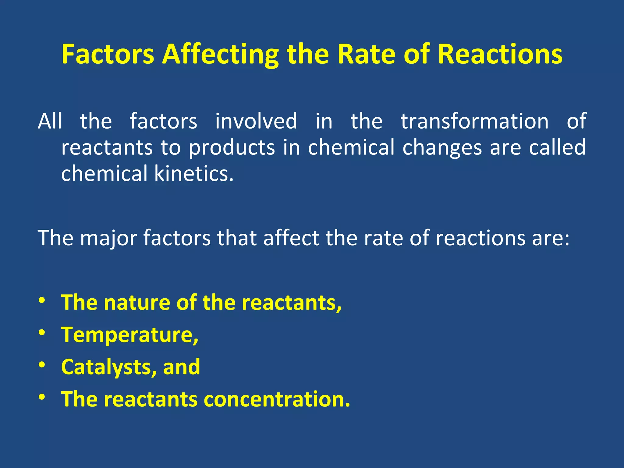 Factors Affecting the Rate of Reactions

All the factors involved in the transformation of
   reactants to products in chemical changes are called
   chemical kinetics.

The major factors that affect the rate of reactions are:

•   The nature of the reactants,
•   Temperature,
•   Catalysts, and
•   The reactants concentration.
 