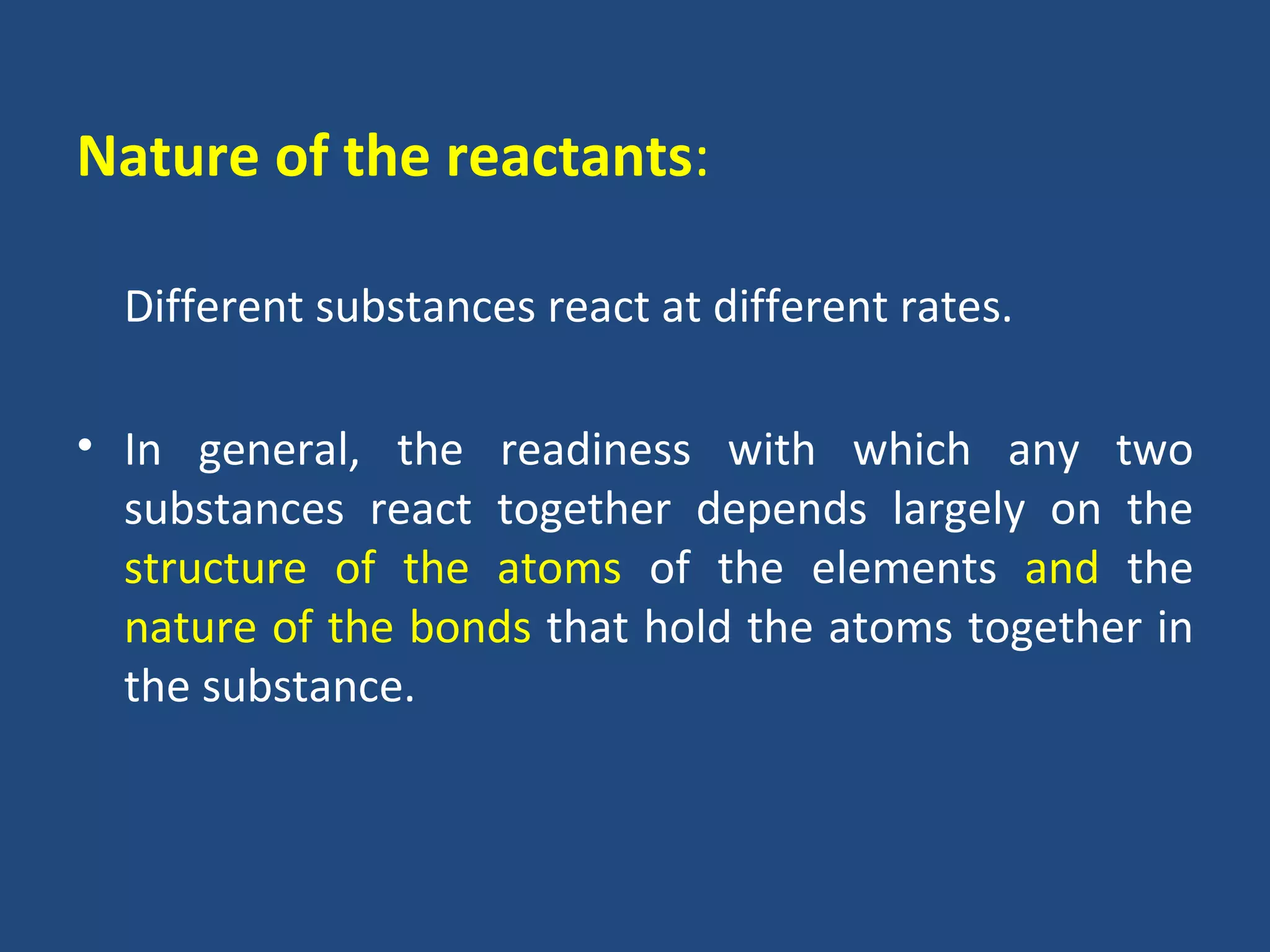 Nature of the reactants:

  Different substances react at different rates.

• In general, the readiness with which any two
  substances react together depends largely on the
  structure of the atoms of the elements and the
  nature of the bonds that hold the atoms together in
  the substance.
 