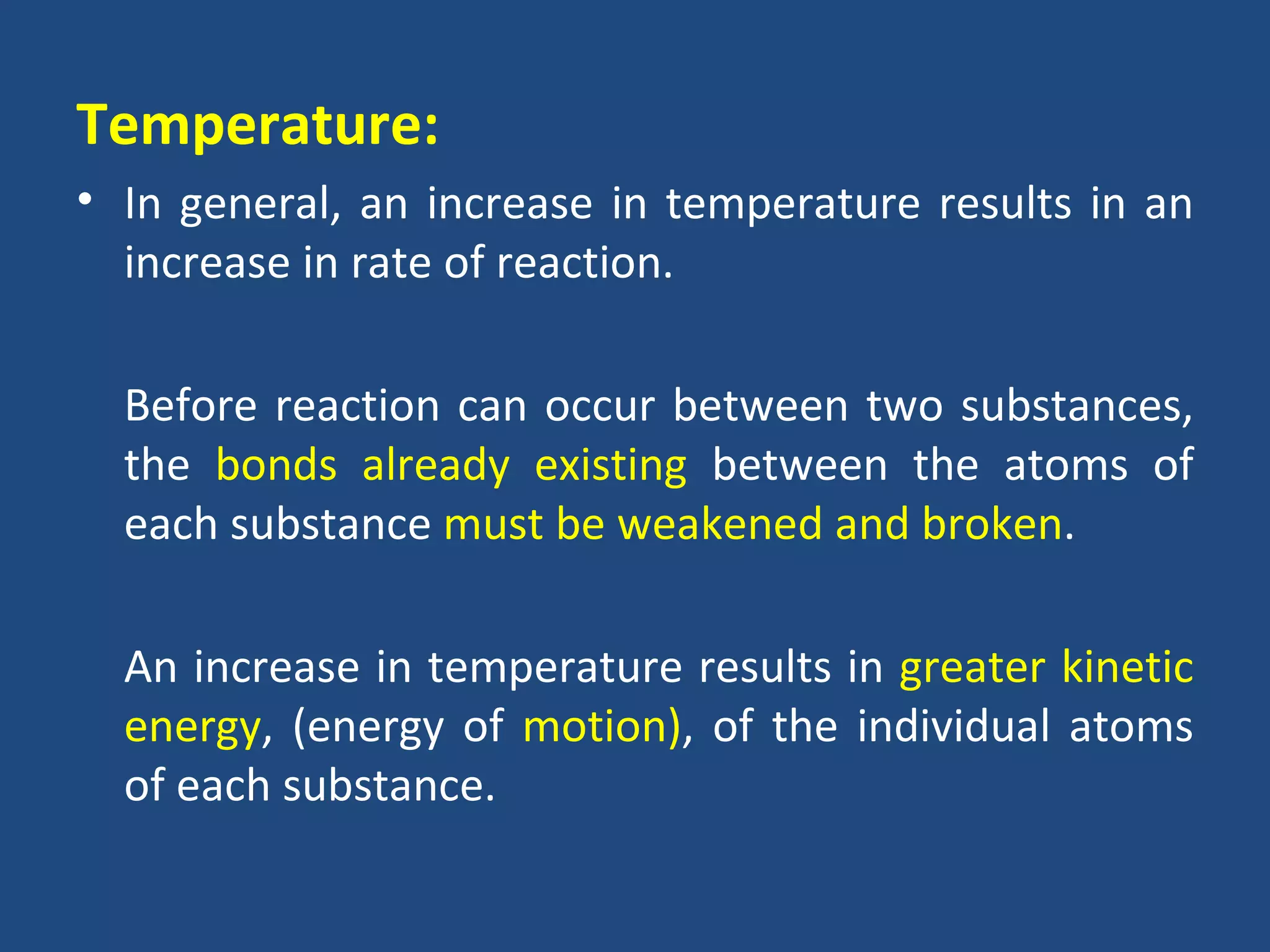 Temperature:
• In general, an increase in temperature results in an
  increase in rate of reaction.

  Before reaction can occur between two substances,
  the bonds already existing between the atoms of
  each substance must be weakened and broken.

  An increase in temperature results in greater kinetic
  energy, (energy of motion), of the individual atoms
  of each substance.
 