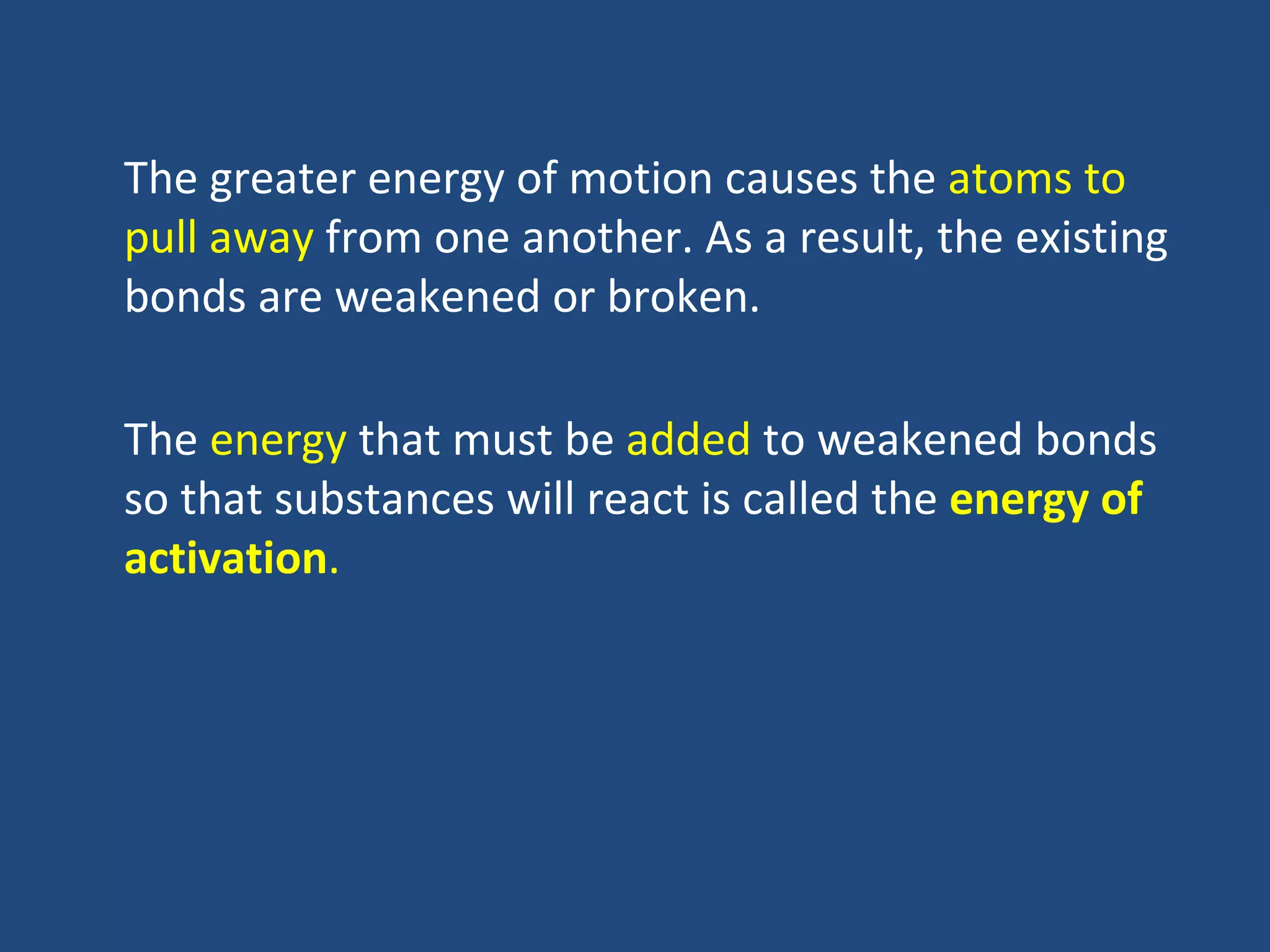 The greater energy of motion causes the atoms to
pull away from one another. As a result, the existing
bonds are weakened or broken.

The energy that must be added to weakened bonds
so that substances will react is called the energy of
activation.
 