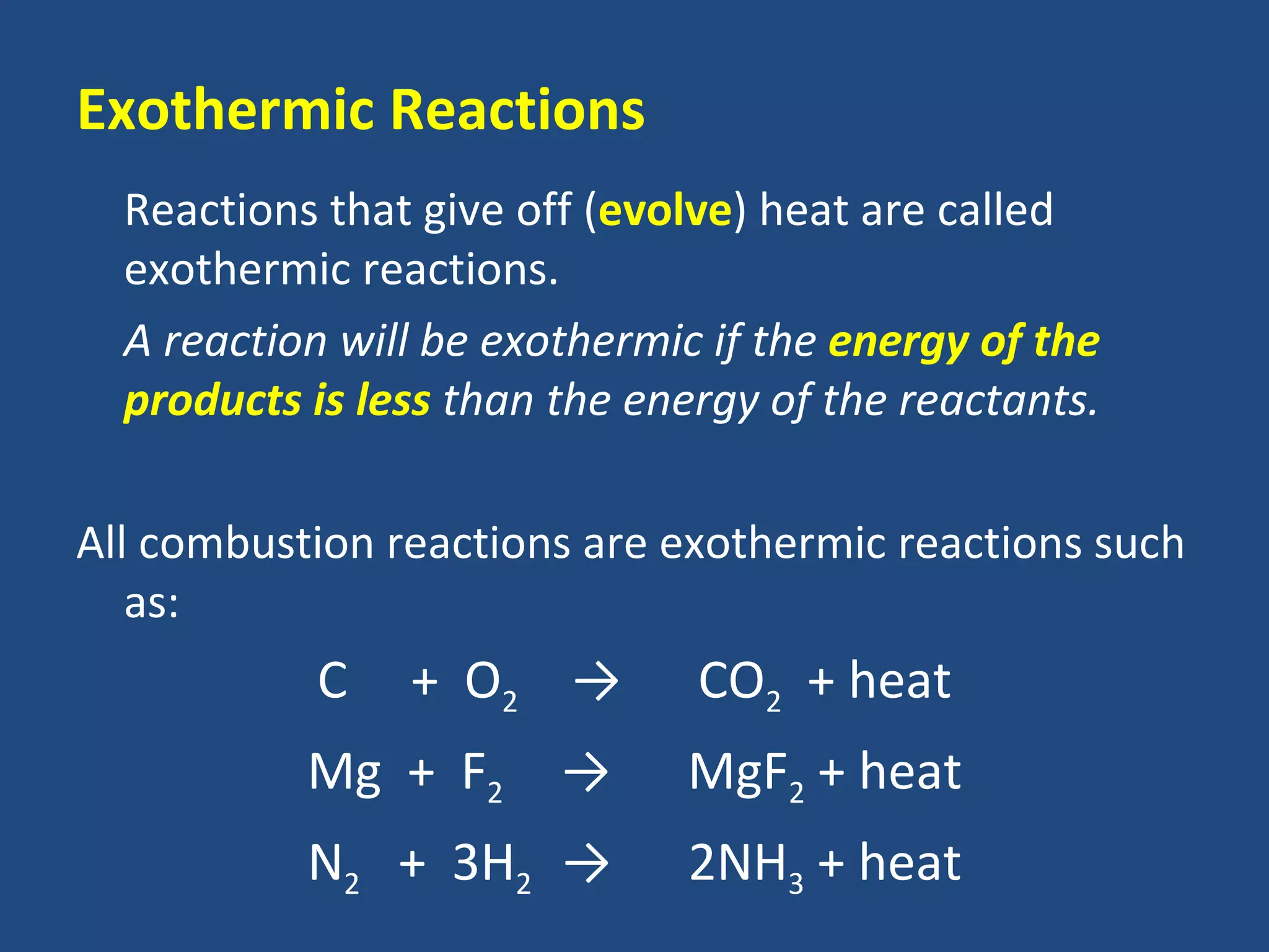 Exothermic Reactions
  Reactions that give off (evolve) heat are called
  exothermic reactions.
  A reaction will be exothermic if the energy of the
  products is less than the energy of the reactants.

All combustion reactions are exothermic reactions such
   as:
           C    + O2 →         CO2 + heat
           Mg + F2      →     MgF2 + heat
           N2 + 3H2 →         2NH3 + heat
 