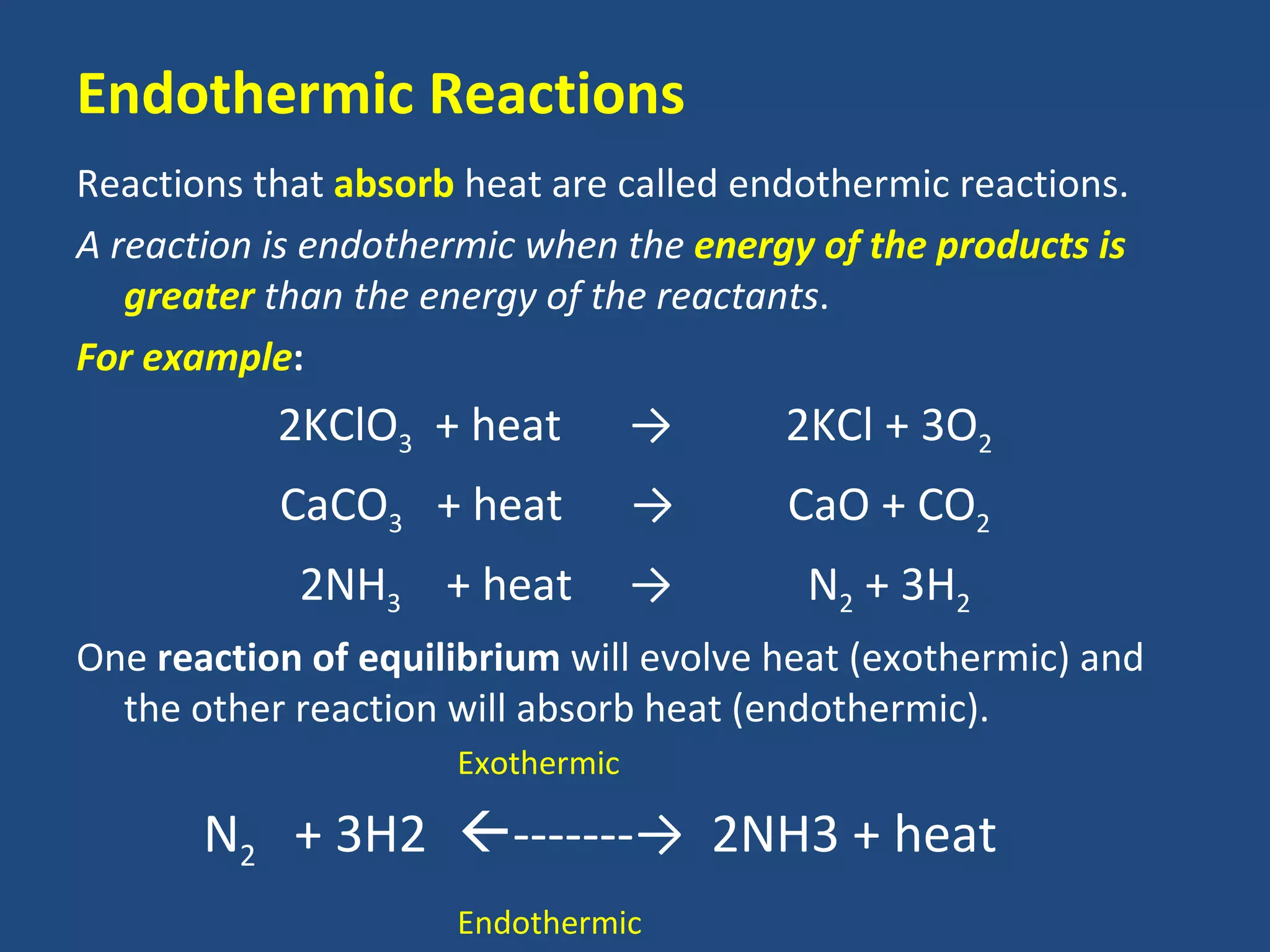 Endothermic Reactions
Reactions that absorb heat are called endothermic reactions.
A reaction is endothermic when the energy of the products is
   greater than the energy of the reactants.
For example:
           2KClO3 + heat          →     2KCl + 3O2
           CaCO3 + heat           →     CaO + CO2
            2NH3 + heat           →      N2 + 3H2
One reaction of equilibrium will evolve heat (exothermic) and
  the other reaction will absorb heat (endothermic).
                     Exothermic

       N2 + 3H2 -------→ 2NH3 + heat
                     Endothermic
 