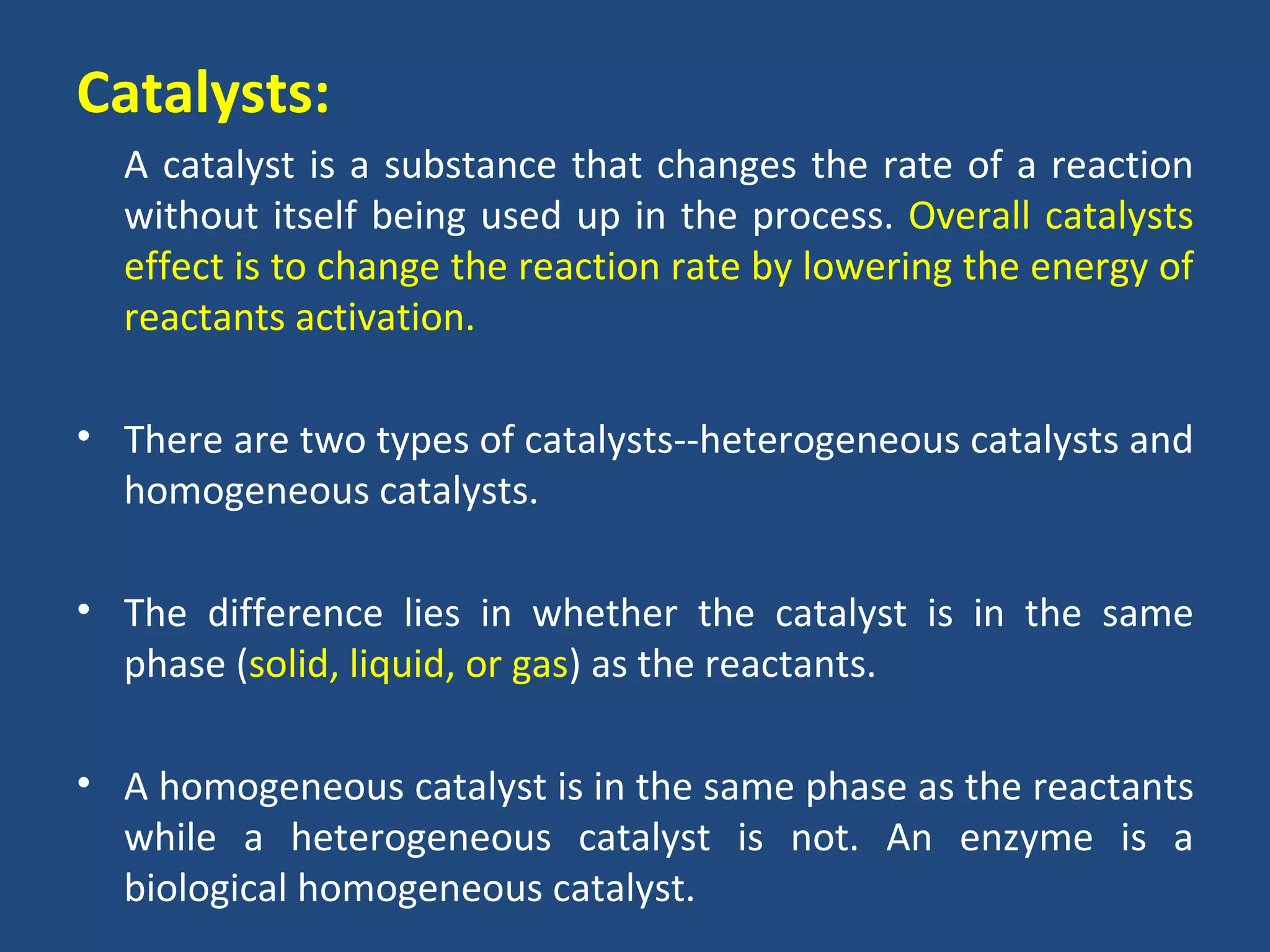 Catalysts:
  A catalyst is a substance that changes the rate of a reaction
  without itself being used up in the process. Overall catalysts
  effect is to change the reaction rate by lowering the energy of
  reactants activation.

• There are two types of catalysts--heterogeneous catalysts and
  homogeneous catalysts.

• The difference lies in whether the catalyst is in the same
  phase (solid, liquid, or gas) as the reactants.

• A homogeneous catalyst is in the same phase as the reactants
  while a heterogeneous catalyst is not. An enzyme is a
  biological homogeneous catalyst.
 