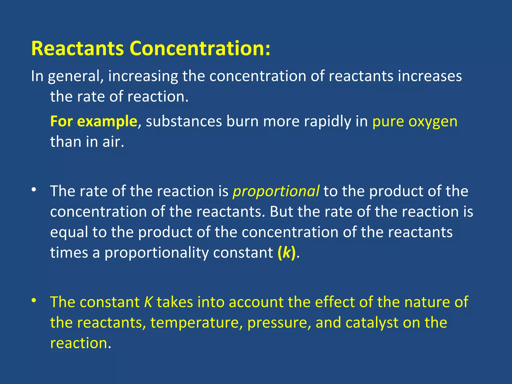 Reactants Concentration:
In general, increasing the concentration of reactants increases
   the rate of reaction.
   For example, substances burn more rapidly in pure oxygen
   than in air.

• The rate of the reaction is proportional to the product of the
  concentration of the reactants. But the rate of the reaction is
  equal to the product of the concentration of the reactants
  times a proportionality constant (k).

• The constant K takes into account the effect of the nature of
  the reactants, temperature, pressure, and catalyst on the
  reaction.
 