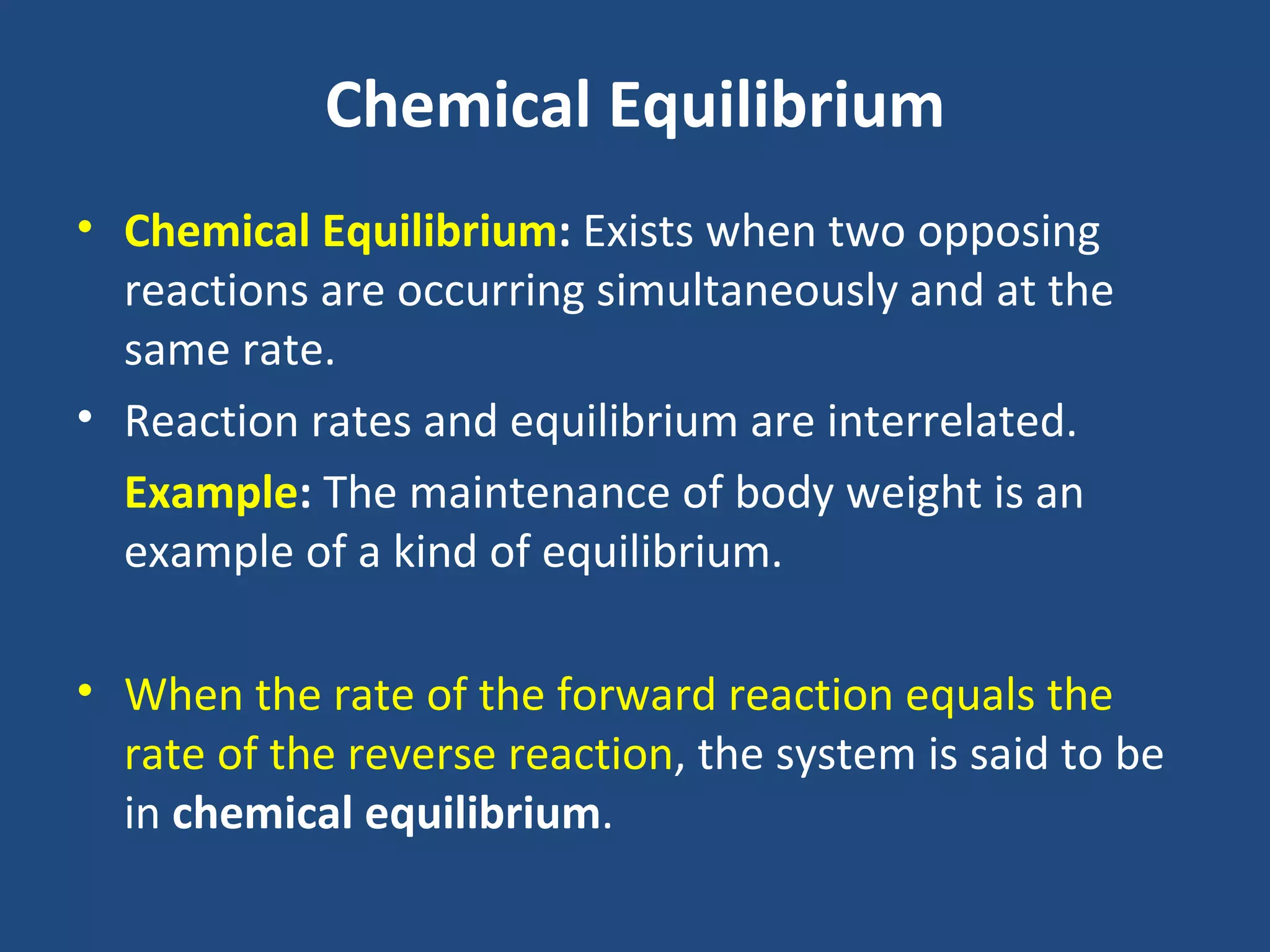 Chemical Equilibrium
• Chemical Equilibrium: Exists when two opposing
  reactions are occurring simultaneously and at the
  same rate.
• Reaction rates and equilibrium are interrelated.
  Example: The maintenance of body weight is an
  example of a kind of equilibrium.

• When the rate of the forward reaction equals the
  rate of the reverse reaction, the system is said to be
  in chemical equilibrium.
 
