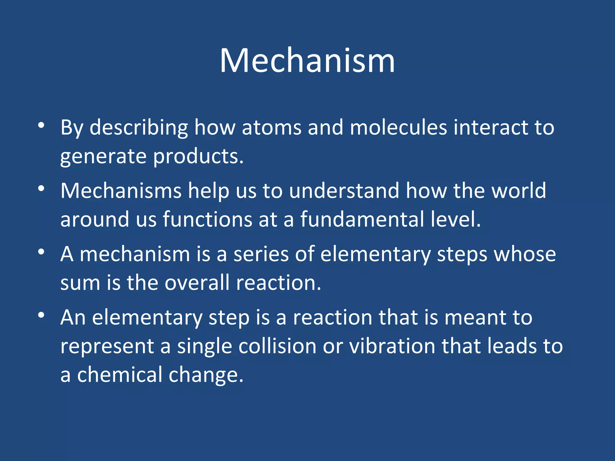 Mechanism
• By describing how atoms and molecules interact to
  generate products.
• Mechanisms help us to understand how the world
  around us functions at a fundamental level.
• A mechanism is a series of elementary steps whose
  sum is the overall reaction.
• An elementary step is a reaction that is meant to
  represent a single collision or vibration that leads to
  a chemical change.
 