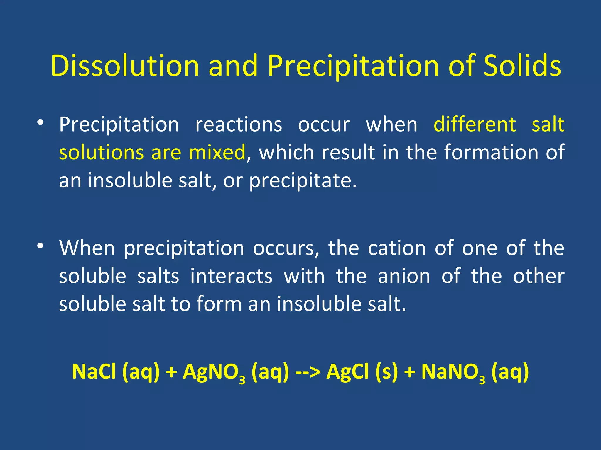 Dissolution and Precipitation of Solids
• Precipitation reactions occur when different salt
  solutions are mixed, which result in the formation of
  an insoluble salt, or precipitate.

• When precipitation occurs, the cation of one of the
  soluble salts interacts with the anion of the other
  soluble salt to form an insoluble salt.

   NaCl (aq) + AgNO3 (aq) --> AgCl (s) + NaNO3 (aq)
 