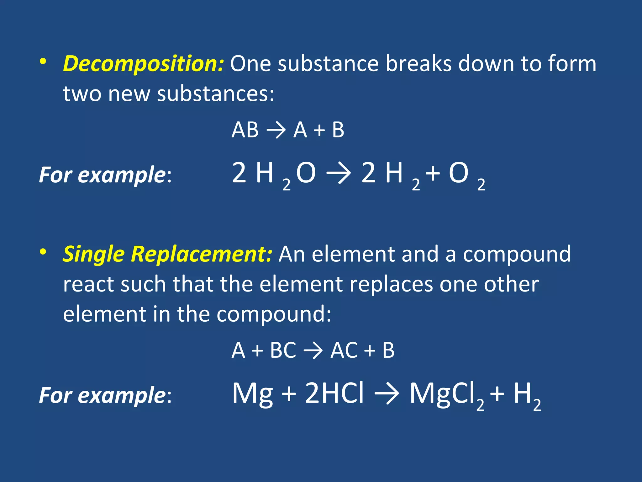 • Decomposition: One substance breaks down to form
  two new substances:
                 AB → A + B
For example:     2 H 2O → 2 H 2+ O 2

• Single Replacement: An element and a compound
  react such that the element replaces one other
  element in the compound:
                   A + BC → AC + B
For example:     Mg + 2HCl → MgCl2 + H2
 