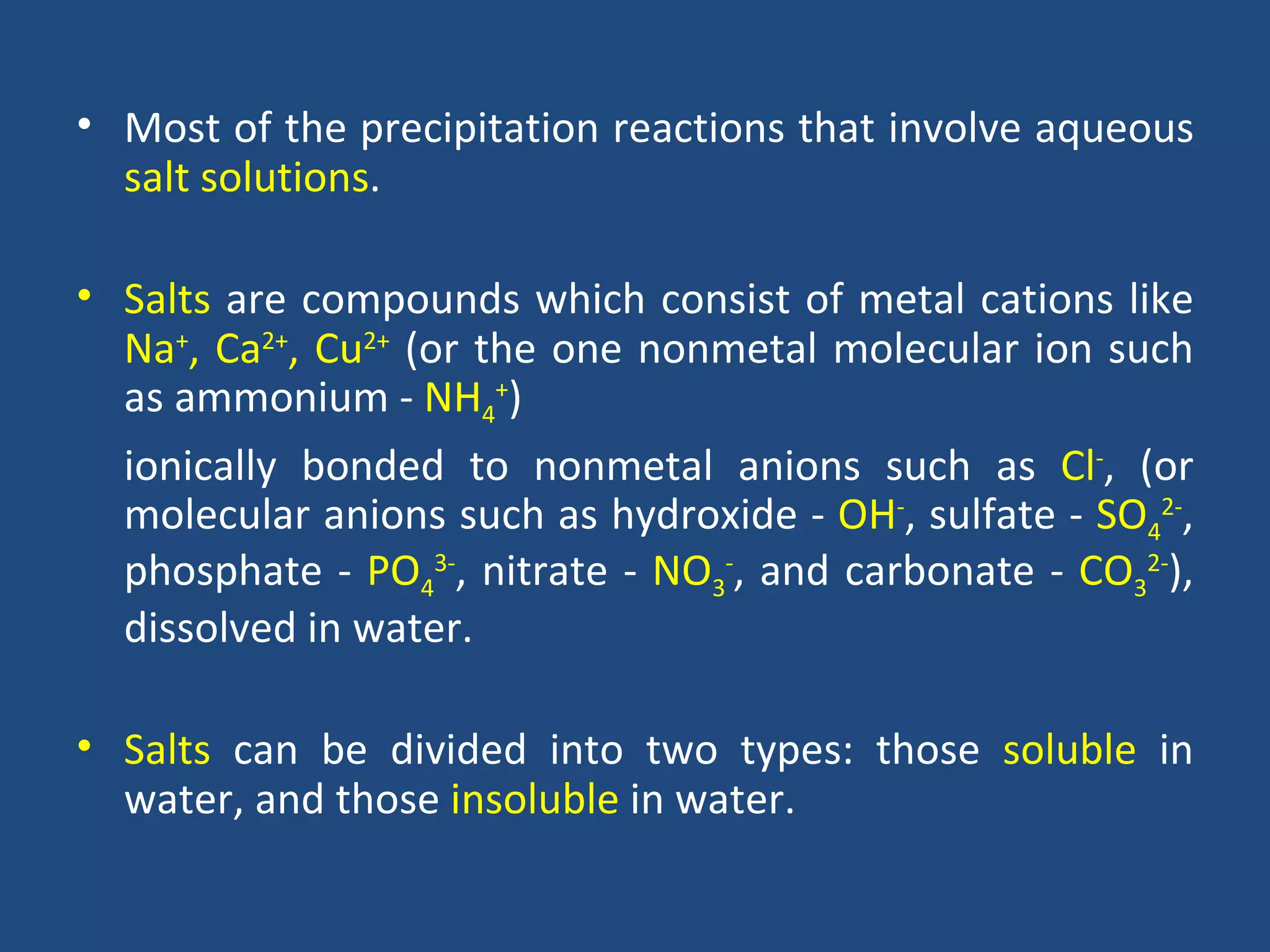 • Most of the precipitation reactions that involve aqueous
  salt solutions.

• Salts are compounds which consist of metal cations like
  Na+, Ca2+, Cu2+ (or the one nonmetal molecular ion such
  as ammonium - NH4+)
  ionically bonded to nonmetal anions such as Cl-, (or
  molecular anions such as hydroxide - OH-, sulfate - SO42-,
  phosphate - PO43-, nitrate - NO3-, and carbonate - CO32-),
  dissolved in water.

• Salts can be divided into two types: those soluble in
  water, and those insoluble in water.
 