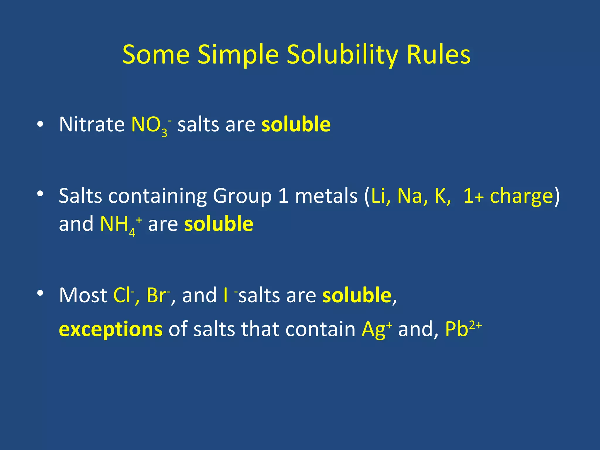Some Simple Solubility Rules

• Nitrate NO3- salts are soluble

• Salts containing Group 1 metals (Li, Na, K, 1+ charge)
  and NH4+ are soluble


• Most Cl-, Br-, and I -salts are soluble,
  exceptions of salts that contain Ag+ and, Pb2+
 