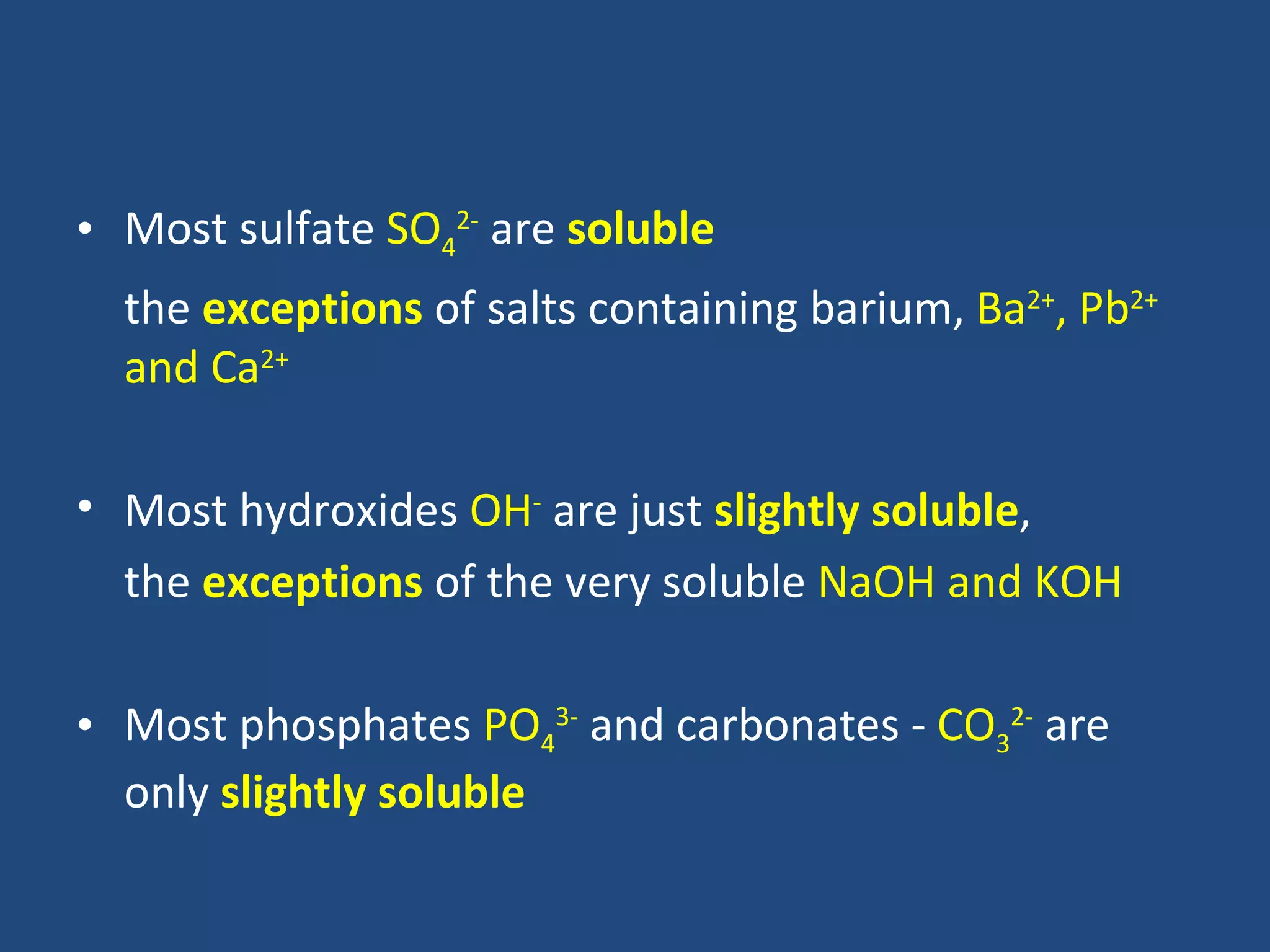 • Most sulfate SO42- are soluble
  the exceptions of salts containing barium, Ba2+, Pb2+
  and Ca2+

• Most hydroxides OH- are just slightly soluble,
  the exceptions of the very soluble NaOH and KOH

• Most phosphates PO43- and carbonates - CO32- are
  only slightly soluble
 