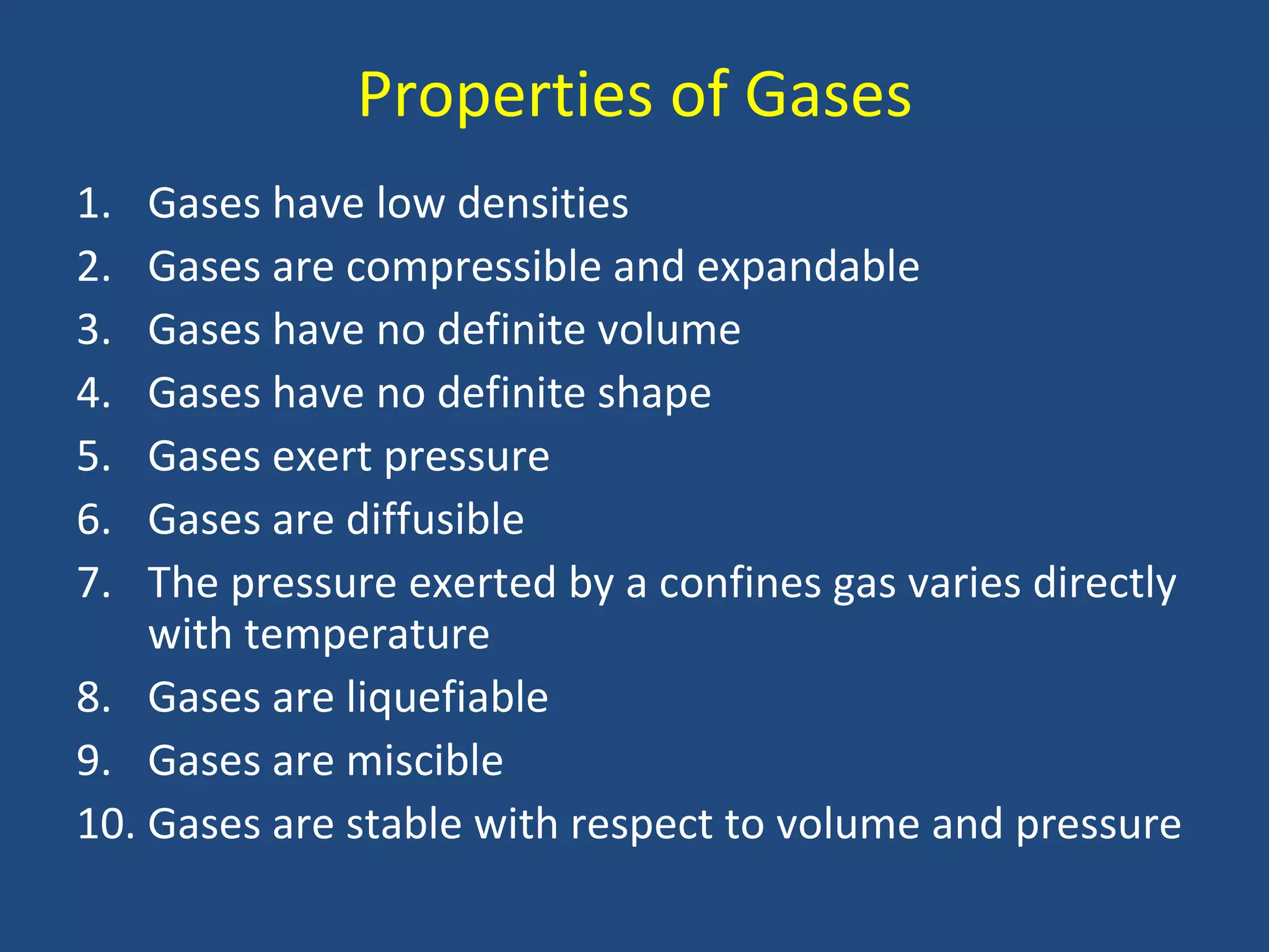 Properties of Gases
1.  Gases have low densities
2.  Gases are compressible and expandable
3.  Gases have no definite volume
4.  Gases have no definite shape
5.  Gases exert pressure
6.  Gases are diffusible
7.  The pressure exerted by a confines gas varies directly
    with temperature
8. Gases are liquefiable
9. Gases are miscible
10. Gases are stable with respect to volume and pressure
 