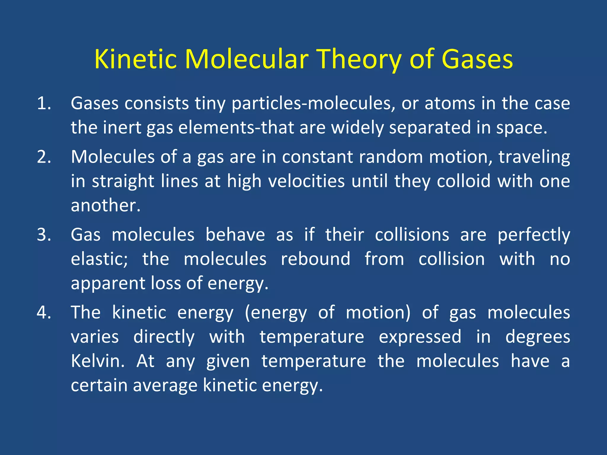 Kinetic Molecular Theory of Gases
1. Gases consists tiny particles-molecules, or atoms in the case
   the inert gas elements-that are widely separated in space.
2. Molecules of a gas are in constant random motion, traveling
   in straight lines at high velocities until they colloid with one
   another.
3. Gas molecules behave as if their collisions are perfectly
   elastic; the molecules rebound from collision with no
   apparent loss of energy.
4. The kinetic energy (energy of motion) of gas molecules
   varies directly with temperature expressed in degrees
   Kelvin. At any given temperature the molecules have a
   certain average kinetic energy.
 
