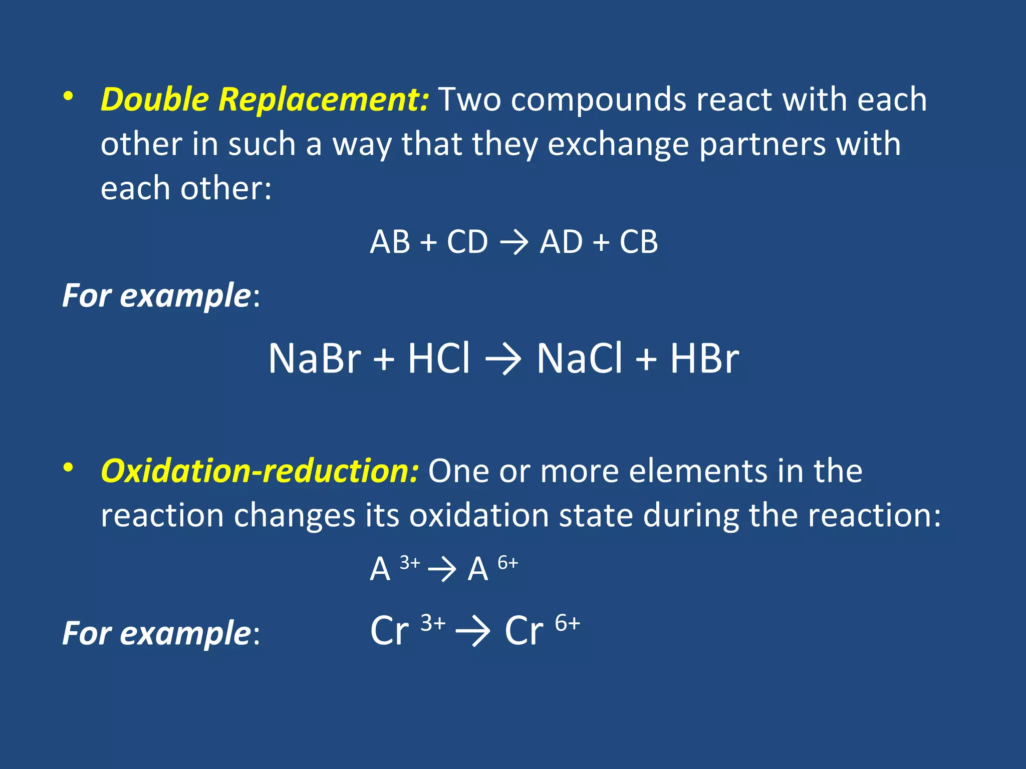 • Double Replacement: Two compounds react with each
  other in such a way that they exchange partners with
  each other:
                    AB + CD → AD + CB
For example:
               NaBr + HCl → NaCl + HBr

• Oxidation-reduction: One or more elements in the
  reaction changes its oxidation state during the reaction:
                    A 3+ → A 6+
For example:        Cr 3+ → Cr 6+
 