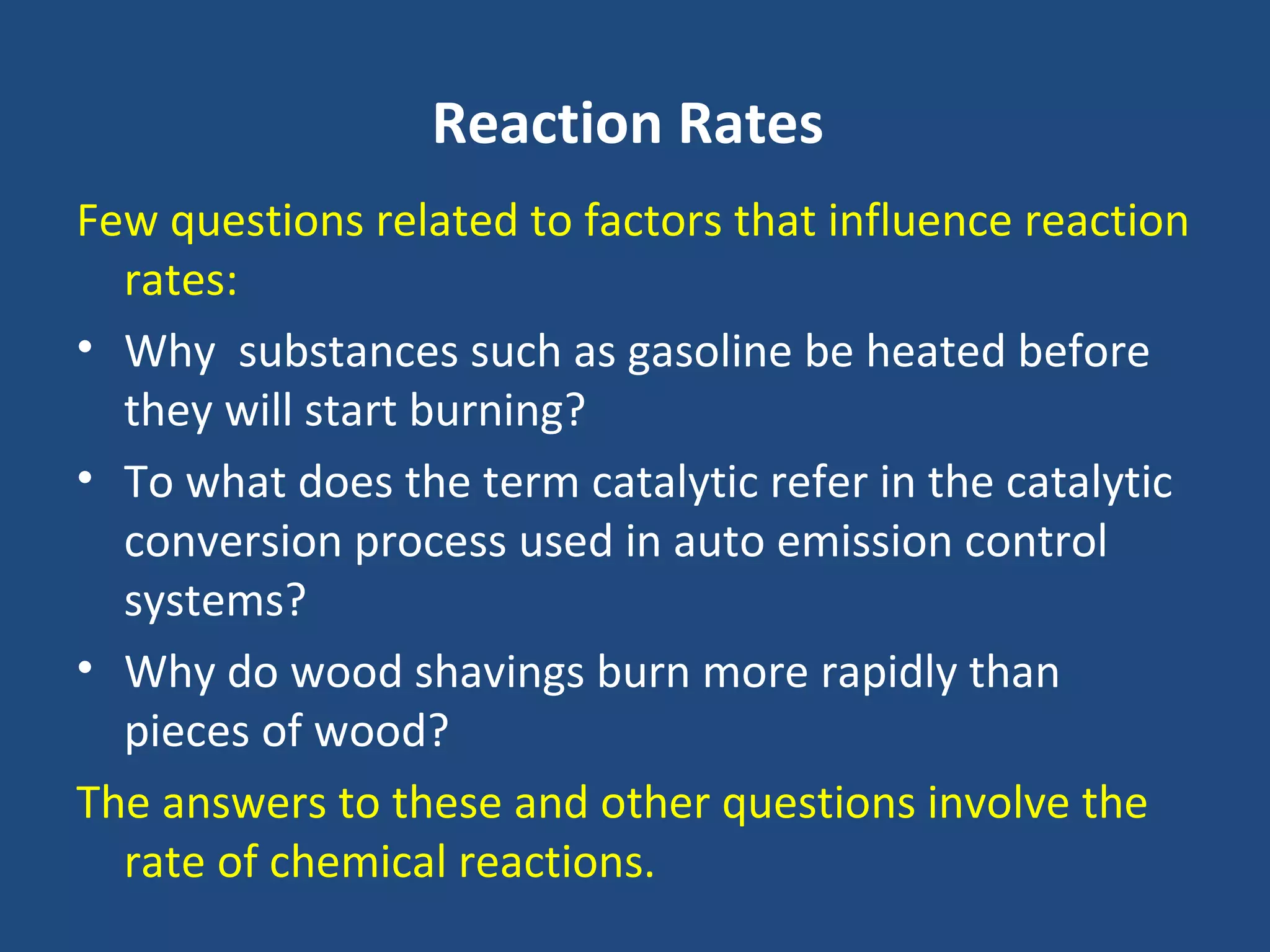 Reaction Rates
Few questions related to factors that influence reaction
  rates:
• Why substances such as gasoline be heated before
  they will start burning?
• To what does the term catalytic refer in the catalytic
  conversion process used in auto emission control
  systems?
• Why do wood shavings burn more rapidly than
  pieces of wood?
The answers to these and other questions involve the
  rate of chemical reactions.
 